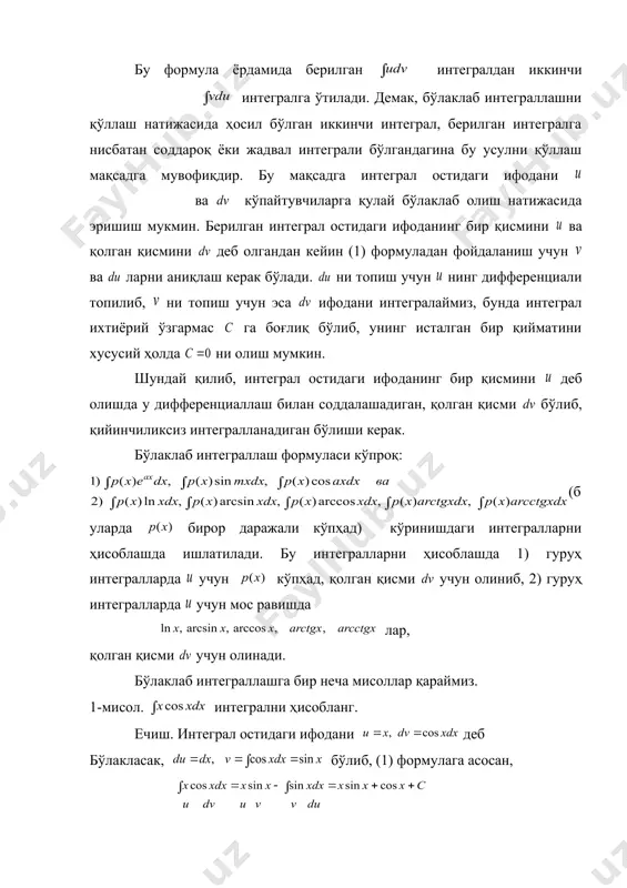 асосан бўлади. охирги ҳосил бўлган интеграл берилган интегралга нисбатан соддалашди (берилган интегралда нинг 2- даражаси, иккинчисида бунинг даражаси биттага камайди). кейинги интегралда яна (1) формулани қўлаймиз. шундай қилиб, натижада ҳосил бўлади. 3-мисол. интегрални ҳисобланг. ечиш. юқорида эслатилганидек эмас, тескарисини яъни бўлаклаб олайлик; бу ҳолда бўлиб (1) формуладан фойдалангандан кейин + ифода ҳосил бўлади. кейинги интеграл берилган интегралга нисбатан мураккаброқдир( нинг даражаси биттага ортди). демак, бундай бўлаклаб олиш мақсадга мувофиқ эмас, яъни деб олиш керак эди. (бу интегрални ҳисоблашни ўқувчига ҳавола қиламиз). 4-мисол. интегрални ҳисобланг. ечиш. бу интегралда бир марта бўлаклаб интеграллагандан кейинги ҳосил бўлган интегралда ўзгарувчини алмаштириш усулидан фойдаланиб интегралладик. интеграллаш усулларини қўллашда ўзгарувчини алмаштирганда ёки бўлаклаб интеграллаганда ёзувда тартиб бўлиши учун юқоридаги интегрални ҳисоблангандагидек ёзишга одат қилишни тавсия этилади. 5-мисол. интегрални ҳисобланг. ечиш. бўлаклаб интегралласак ҳосил бўлади. кейинги интеграл, берилган интеграл билан ўхшашдек туюлади, лекин охирги интегралда бўлаклаб интеграллаш формуласини иккинчи марта қўллаш билан қуйидагига эга бўламиз: шундай қилиб, …