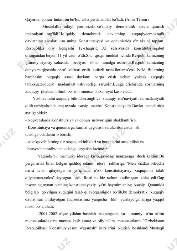 riga yaqqol misol bo'la oladi. 2001-2002 o'quv yilidan boshlab maktabgacha va umumiy o'rta ta'lim muassasalarda,o'rta maxsus kasb-xunar va oliy ta'lim muassasalarda "o'zbekiston respublikasi konstitutsiyasini o'rganish" kurslarini o'qitish boshlandi.mustaqil davlat fuqarolari o'z asosiy qonunini tubdan o'rganishlari uchun barcha zarur shart-sharoitlar yaratilmoqda.bu narsalar mamlakatimiz rahbarining farmoyishida o'o'o'zining yorqin ifodasini topgan. maktablarda "davlat va xuquq asoslari" fani tarkibida"konstitutsiyaviy xuquq" sohasi 16 soat haajmda o'rganilmoqda,9-sinfda esa 34 soat hajmda o'rganiladi. jaxonning yetakchi davlatlaridan biri aqsh konstitutsiyasi 18 asrning so'nggi yillarida qabul qilingan bo'lib,o'tgan 200 yil ichida unga 20 dan oshiq qo'shimcha va o'o'zgartirish kiritilgan.u mukammal tuzilgani bois o'zining yuridik fakt sifatidagi axamiyatini saqlab kelyapti. mustaqil o'zbekiston fuqarolarining keng ishtirokida prezdentimiz i.karimovning bevosita raxbarligida qabul qilingan konstitutsiyamz xalq irodasini ifoda etib,uning manfaatlariga to'la mos keladi.insonparvarlik va demokratik tamoyillarni o'o'zida singdirgan bosh qomusimiz ffuqarolarning farovon hayot kechirishlari uchun ko'p asrlar xizmat qilishi,shubhasiz.istiqbolimiz yo'lida mayoq bo'lib turgan muqaddas konstitutsiyaning qadriga yetib,to'liq o'rga nib va unga amal qilib …