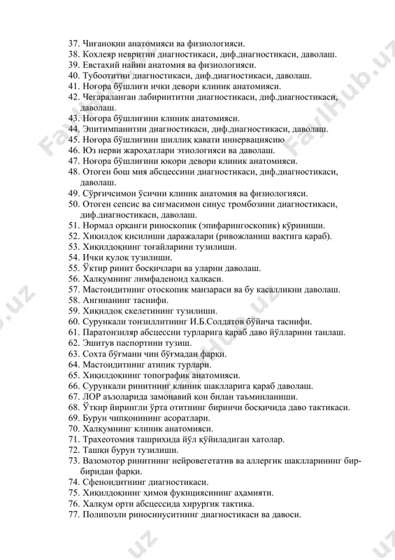 иник анатомияси. 36. отгематомани диагностикаси, диф.диагностикаси, даволаш. 37. чиғаноқни анатомияси ва физиологияси. 38. кохлеяр невритни диагностикаси, диф.диагностикаси, даволаш. 39. евстахий найни анатомия ва физиологияси. 40. тубоотитни диагностикаси, диф.диагностикаси, даволаш. 41. ноғора бўшлиғи ички девори клиник анатомияси. 42. чегараланган лабиринтитни диагностикаси, диф.диагностикаси, даволаш. 43. ноғора бўшлиғини клиник анатомияси. 44. эпитимпанитни диагностикаси, диф.диагностикаси, даволаш. 45. ноғора бўшлиғини шиллиқ қавати иннервациясию 46. юз нерви жароҳатлари этиологияси ва даволаш. 47. ноғора бўшлиғини юқори девори клиник анатомияси. 48. отоген бош мия абсцессини диагностикаси, диф.диагностикаси, даволаш. 49. сўрғичсимон ўсични клиник анатомия ва физиологияси. 50. отоген сепсис ва сигмасимон синус тромбозини диагностикаси, диф.диагностикаси, даволаш. 51. нормал орқанги риноскопик (эпифарингоскопик) кўриниши. 52. хиқилдоқ қисилиши даражалари (ривожланиш вақтига қараб). 53. хиқилдоқнинг тоғайларини тузилиши. 54. ички қулоқ тузилиши. 55. ўктир ринит босқичлари ва уларни даволаш. 56. халқумнинг лимфаденоид халқаси. 57. мастоидитнинг отоскопик манзараси ва бу касалликни даволаш. 58. ангинанинг таснифи. 59. хиқилдоқ скелетининг тузилиши. 60. сурункали тонзиллитнинг и.б.солдатов бўйича таснифи. …