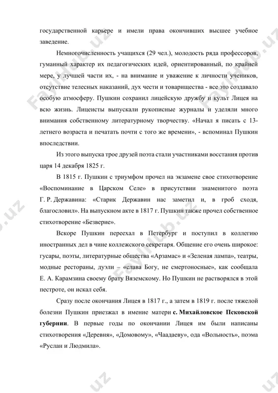 идей, ориентированный, по крайней мере, у лучшей части их, - на внимание и уважение к личности учеников, отсутствие телесных наказаний, дух чести и товарищества - все это создавало особую атмосферу. пушкин сохранил лицейскую дружбу и культ лицея на всю жизнь. лицеисты выпускали рукописные журналы и уделяли много внимания собственному литературному творчеству. «начал я писать с 13-летнего возраста и печатать почти с того же времени», - вспоминал пушкин впоследствии. из этого выпуска трое друзей поэта стали участниками восстания против царя 14 декабря 1825 г. в 1815 г. пушкин с триумфом прочел на экзамене свое стихотворение «воспоминание в царском селе» в присутствии знаменитого поэта г. р. державина: «старик державин нас заметил и, в гроб сходя, благословил». на выпускном акте в 1817 г. пушкин также прочел собственное стихотворение «безверие». вскоре пушкин переехал в петербург и поступил в коллегию иностранных дел в чине коллежского секретаря. общение его очень широкое: гусары, поэты, литературные общества «арзамас» …