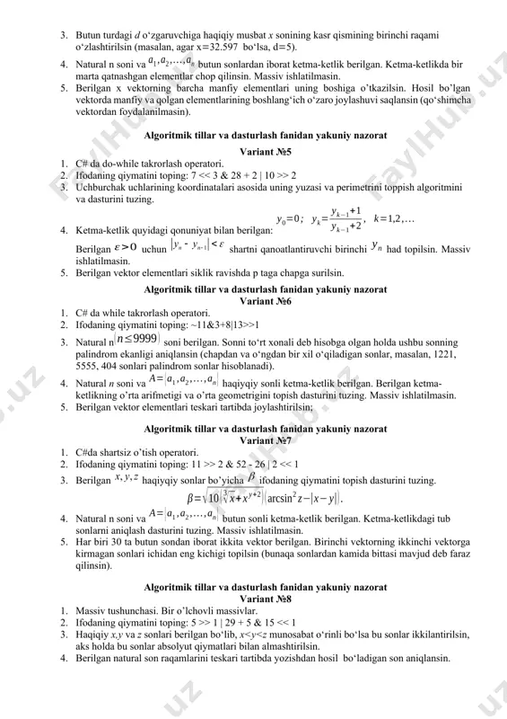 matini toping: 7 > 2 3. uchburchak uchlarining koordinatalari asosida uning yuzasi va perimetrini toppish algoritmini va dasturini tuzing. 4. ketma-ketlik quyidagi qonuniyat bilan berilgan: berilgan uchun shartni qanoatlantiruvchi birinchi had topilsin. massiv ishlatilmasin. 5. berilgan vektor elementlari siklik ravishda p taga chapga surilsin. algoritmik tillar va dasturlash fanidan yakuniy nazorat variant №6 1. c# da while takrorlash operatori. 2. ifodaning qiymatini toping: ~11&3+8|13>>1 3. natural n soni berilgan. sonni to‘rt xonali deb hisobga olgan holda ushbu sonning palindrom ekanligi aniqlansin (chapdan va o‘ngdan bir xil o‘qiladigan sonlar, masalan, 1221, 5555, 404 sonlari palindrom sonlar hisoblanadi). 4. natural n soni va haqiyqiy sonli ketma-ketlik berilgan. berilgan ketma-ketlikning o’rta arifmetigi va o’rta geometrigini topish dasturini tuzing. massiv ishlatilmasin. 5. berilgan vektor elementlari teskari tartibda joylashtirilsin; algoritmik tillar va dasturlash fanidan yakuniy nazorat variant №7 1. c#da shartsiz o’tish operatori. 2. ifodaning qiymatini toping: 11 >> 2 & 52 - 26 | …