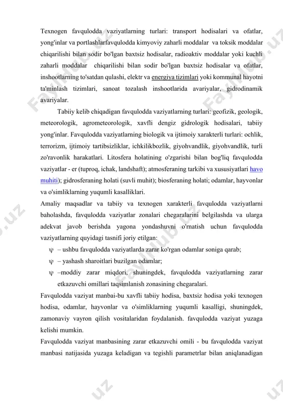 linadi. · – texnogen favqulodda vaziyatlar; · – tabiiy kelib chiqadigan favqulodda vaziyatlar; · – biologik va ijtimoiy xarakterdagi favqulodda vaziyatlar. texnogen favqulodda vaziyatlarning turlari: transport hodisalari va ofatlar, yong'inlar va portlashlarfavqulodda kimyoviy zaharli moddalar va toksik moddalar chiqarilishi bilan sodir bo'lgan baxtsiz hodisalar, radioaktiv moddalar yoki kuchli zaharli moddalar chiqarilishi bilan sodir bo'lgan baxtsiz hodisalar va ofatlar, inshootlarning to'satdan qulashi, elektr va energiya tizimlari yoki kommunal hayotni ta'minlash tizimlari, sanoat tozalash inshootlarida avariyalar, gidrodinamik avariyalar. tabiiy kelib chiqadigan favqulodda vaziyatlarning turlari: geofizik, geologik, meteorologik, agrometeorologik, xavfli dengiz gidrologik hodisalari, tabiiy yong'inlar. favqulodda vaziyatlarning biologik va ijtimoiy xarakterli turlari: ochlik, terrorizm, ijtimoiy tartibsizliklar, ichkilikbozlik, giyohvandlik, giyohvandlik, turli zo'ravonlik harakatlari. litosfera holatining o'zgarishi bilan bog'liq favqulodda vaziyatlar - er (tuproq, ichak, landshaft); atmosferaning tarkibi va xususiyatlari havo muhiti); gidrosferaning holati (suvli muhit); biosferaning holati; odamlar, hayvonlar va o'simliklarning yuqumli kasalliklari. amaliy maqsadlar va tabiiy va texnogen xarakterli favqulodda vaziyatlarni baholashda, favqulodda …