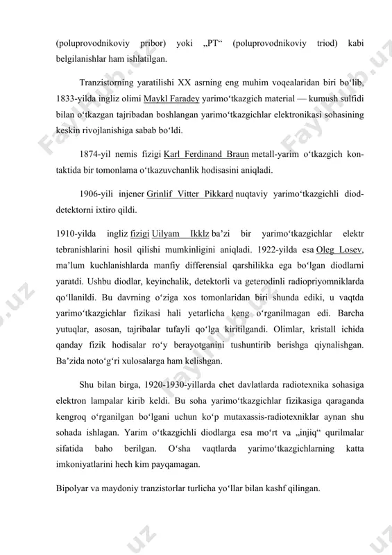 eks bilan belgilanadi. masalan, vt15. rus tilidagi adabiyotlar va hujjatlarda esa xx asrning 70-yillariga qadar „t“, „pp“ (poluprovodnikoviy pribor) yoki „pt“ (poluprovodnikoviy triod) kabi belgilanishlar ham ishlatilgan. tranzistorning yaratilishi xx asrning eng muhim voqealaridan biri boʻlib, 1833-yilda ingliz olimi maykl faradey yarimoʻtkazgich material — kumush sulfidi bilan oʻtkazgan tajribadan boshlangan yarimoʻtkazgichlar elektronikasi sohasining keskin rivojlanishiga sabab boʻldi. 1874-yil nemis fizigi karl ferdinand braun metall-yarim oʻtkazgich kon-taktida bir tomonlama oʻtkazuvchanlik hodisasini aniqladi. 1906-yili injener grinlif vitter pikkard nuqtaviy yarimoʻtkazgichli diod-detektorni ixtiro qildi. 1910-yilda ingliz fizigi uilyam ikklz baʼzi bir yarimoʻtkazgichlar elektr tebranishlarini hosil qilishi mumkinligini aniqladi. 1922-yilda esa oleg losev, maʼlum kuchlanishlarda manfiy differensial qarshilikka ega boʻlgan diodlarni yaratdi. ushbu diodlar, keyinchalik, detektorli va geterodinli radiopriyomniklarda qoʻllanildi. bu davrning oʻziga xos tomonlaridan biri shunda ediki, u vaqtda yarimoʻtkazgichlar fizikasi hali yetarlicha keng oʻrganilmagan edi. barcha yutuqlar, asosan, tajribalar tufayli qoʻlga kiritilgandi. olimlar, kristall ichida qanday fizik hodisalar roʻy berayotganini tushuntirib berishga …
