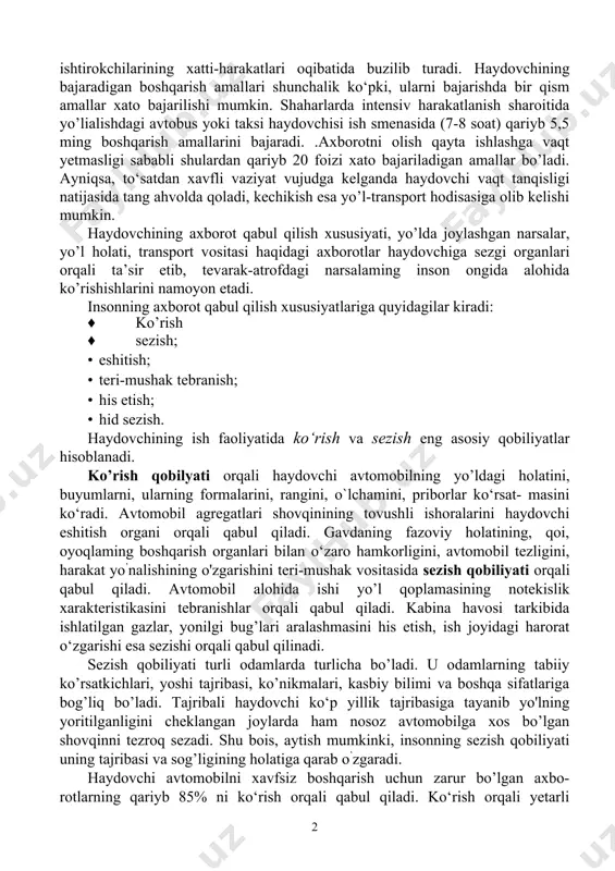 qilish amallaridir. lekin haydovchining ish faoliyatidagi boshqarish usullari boshqa turdagi operatsiyalardan tubdan farq qiladi. boshqa operatorlar axborotni priborlar koisatmasidan olsa, haydovchi bevosita yo’l vaziyatini kuzatib boradi, priborlardan oladigan axborot u uchun ikkinchi darajali hisoblanadi. haydovchi oladigan axborotlarning xarakteri va hajmi tez-tez o’zgarib turadi. axborotning katta oqimi yoki uning jadal o’zgarishi, (masalan, intensiv harakatlanishda) uni o‘z vaqtida qabul qilish, qayta ishlash va to‘g‘ri xulosa chiqarish imkonini bermasligi mumkin. uzluksiz harakatlanish, taqiqlovchi ishoralar, yo’l belgilari, harakat ishtirokchilarining xatti-harakatlari oqibatida buzilib turadi. haydovchining bajaradigan boshqarish amallari shunchalik ko‘pki, ularni bajarishda bir qism amallar xato bajarilishi mumkin. shaharlarda intensiv harakatlanish sharoitida yo’lialishdagi avtobus yoki taksi haydovchisi ish smenasida (7-8 soat) qariyb 5,5 ming boshqarish amallarini bajaradi. .axborotni olish qayta ishlashga vaqt yetmasligi sababli shulardan qariyb 20 foizi xato bajariladigan amallar bo’ladi. ayniqsa, to‘satdan xavfli vaziyat vujudga kelganda haydovchi vaqt tanqisligi natijasida tang ahvolda qoladi, kechikish esa yo’l-transport hodisasiga olib kelishi mumkin. haydovchining axborot qabul …