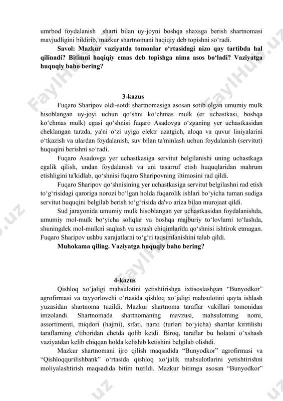 a'vogarning qizi bo‘lib, otasi vafot etganda barcha dafn marosimlarini o‘zi o‘tkazganligi tufayli da'vogar uni uyiga chaqirtirib, uyni uning nomiga hadya qilgani, doimiy ravishda da'vogarni holidan xabar olib, uyda, o‘zining hisobidan qo‘shimcha qurilish va ta'mirlash ishlarini amalga oshirganligini, da'vogar tomonidan o‘z qo‘li bilan yozilgan umrbod foydalanish sharti bilan uy-joyni boshqa shaxsga berish shartnomasi mavjudligini bildirib, mazkur shartnomani haqiqiy deb topishni so‘radi. savol: mazkur vaziyatda tomonlar o‘rtasidagi nizo qay tartibda hal qilinadi? bitimni haqiqiy emas deb topishga nima asos bo‘ladi? vaziyatga huquqiy baho bering? 3-kazus fuqaro sharipov oldi-sotdi shartnomasiga asosan sotib olgan umumiy mulk hisoblangan uy-joyi uchun qo‘shni ko‘chmas mulk (er uchastkasi, boshqa ko‘chmas mulk) egasi qo‘shnisi fuqaro asadovga o‘zganing yer uchastkasidan cheklangan tarzda, ya'ni o‘zi uyiga elektr uzatgich, aloqa va quvur liniyalarini o‘tkazish va ulardan foydalanish, suv bilan ta'minlash uchun foydalanish (servitut) huquqini berishni so‘radi. fuqaro asadovga yer uchastkasiga servitut belgilanishi uning uchastkaga egalik qilish, undan foydalanish va uni tasarruf etish …