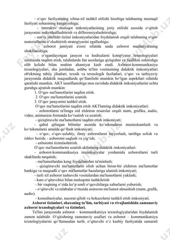ik imkoniyatlarini uchta guruhga ajratish mumkin: 1. o‘quv ma'lumotlarini taqdim etish. 2. o‘quv ma'lumotlarini uzatish. 3. o‘quv jarayonini tashkil etish. o‘quv ma'lumotlarini taqdim etish aktlarning didaktik imkoniyatlari: - axborotlarni ta'limga oid elektron resurslar orqali matn, grafika, audio, video, animasion formatda ko‘rsatish va uzatish; - qiziqtiruvchi ma'lumotlarni taqdim etish imkoniyati; - qabul qilingan bilimlar asosida ko‘nikmalarni mustaxkamlash va ko‘nikmalarni amalda qo‘llash imkoniyati; - o‘quv, o‘quv-uslubiy, ilmiy axborotlarni tayyorlash, tartibga solish va ishlov berish; - axborotni saqlash va yig‘ish; - axborotni tizimlashtirish. o‘quv ma'lumotlarini uzatish aktlarning didaktik imkoniyatlari: - axborot-kommunikasiya texnologiyalar yordamida axborotlarni turli shakllarda tarqatish; - ma'lumotlardan keng foydalanishni ta'minlash; - qiziqtiruvchi ma'lumotlarni olish uchun biron-bir elektron ma'lumotlar bankiga va maqsadli o‘quv ma'lumotlar bazalariga ulanish imkoniyati; - turli xil axborot tashuvchi vositalardan ma'lumotlarni yuklash; - kurs o‘qituvchisi bilan muloqotni tashkiletish - bir vaqtning o‘zida ko‘p sonli o‘quvchilarga xabarlarni yuborish; - o‘qituvchi va talabalar o‘rtasida asinxron ma'lumot almashish (matn, grafik, audio). - …
