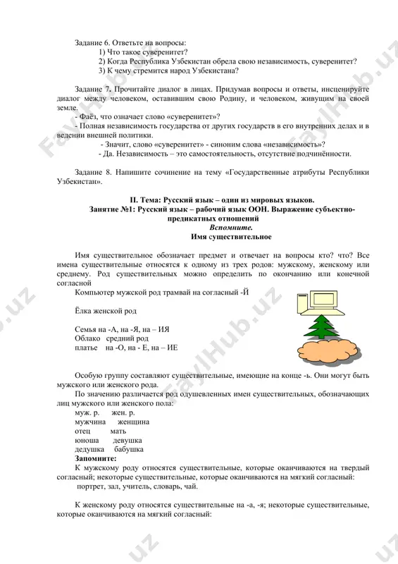 енном гербе». 3. ….. ….. был избран первый президент независимой республики узбекистан – и. а. каримов. 4. ….. ….. была принята конституция нашего государства. 5. ….. ….. был принят закон «о государственном гимне». задание 5. а) составьте тематическую группу слов по теме: «день независимости республики узбекистан». б) объясните значение следующих слов: независимость, суверенитет, авторитет, священный. задание 6. ответьте на вопросы: 1) что такое суверенитет? 2) когда республика узбекистан обрела свою независимость, суверенитет? 3) к чему стремится народ узбекистана? задание 7. прочитайте диалог в лицах. придумав вопросы и ответы, инсценируйте диалог между человеком, оставившим свою родину, и человеком, живущим на своей земле. - фаёз, что означает слово «суверенитет»? - полная независимость государства от других государств в его внутренних делах и в ведении внешней политики. - значит, слово «суверенитет» - синоним слова «независимость»? - да. независимость – это самостоятельность, отсутствие подчинённости. задание 8. напишите сочинение на тему «государственные атрибуты республики узбекистан». ii. …