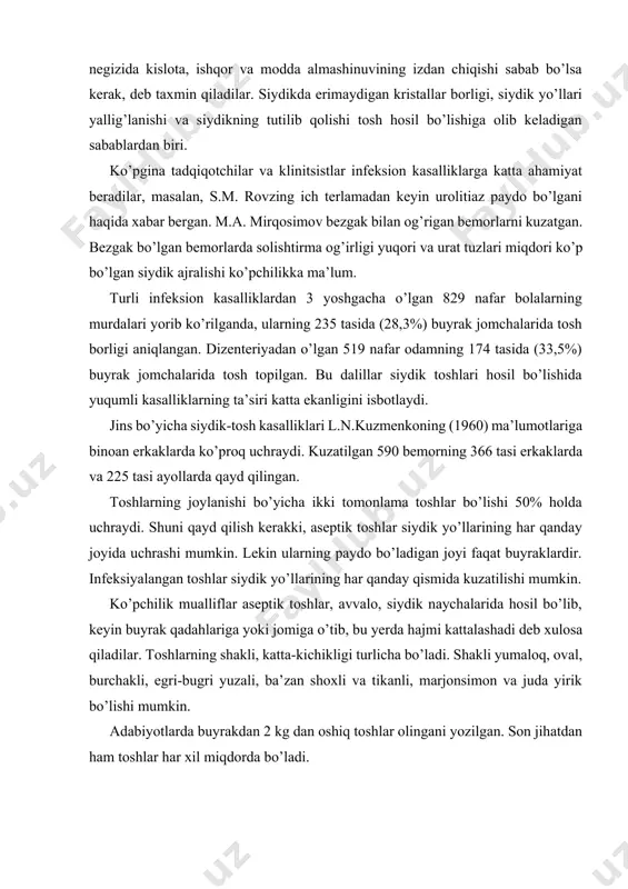 o’tib, bu yerda hajmi kattalashadi deb xulosa qiladilar. toshlarning shakli, katta-kichikligi turlicha bo’ladi. shakli yumaloq, oval, burchakli, egri-bugri yuzali, ba’zan shoxli va tikanli, marjonsimon va juda yirik bo’lishi mumkin. adabiyotlarda buyrakdan 2 kg dan oshiq toshlar olingani yozilgan. son jihatdan ham toshlar har xil miqdorda bo’ladi. klinikasi. klinik ko’rinishi jihatdan toshlar bilinmasligi ham mumkin. odatda, bu kasallikning tipik belgilaridan buyrak sanchig’i, gematuriya va toshlarning siydik bilan chiqishini ko’rsatib o’tish mumkin. buyrak sanchig’i bel va yonbosh sohalarida kuchli, chidab bo’lmas darajada og’riq bo’lishi bilan xarakterlanadi. og’riq pastga, qovuqqa, jinsiy a’zolarga, moyakka, songa beriladi. ba’zan bemorda ko’ngil aynishi, qayt qilish, qorinning shishishi, tana harorati ko’tarilishi kuzatiladi. og’riq buyrak jomining siydikka to’lib taranglashishidan kelib chiqadi. tosh o’z o’rnidan pastga siljishi bilan birga, og’riq ham o’z o’rnini o’zgartira boradi. agar og’riq o’ng yonbosh sohasida bo’lsa, bu kasallikni yanglishib appenditsit xastaligi bilan adashtirish mumkin. toshning pastga siljishi tufayli båmorlar tåz-tåz siydik qistashidan shikoyat qiladilar. siydik-tosh …