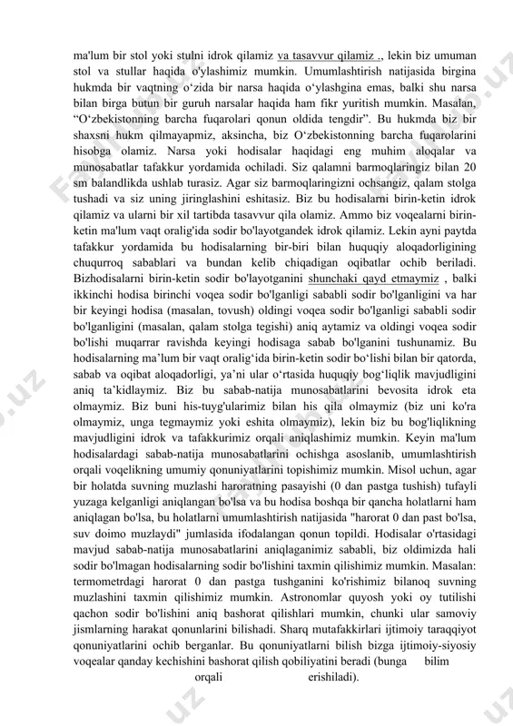 lar haqida o'ylashimiz mumkin. umumlashtirish natijasida birgina hukmda bir vaqtning o‘zida bir narsa haqida o‘ylashgina emas, balki shu narsa bilan birga butun bir guruh narsalar haqida ham fikr yuritish mumkin. masalan, “o‘zbekistonning barcha fuqarolari qonun oldida tengdir”. bu hukmda biz bir shaxsni hukm qilmayapmiz, aksincha, biz o‘zbekistonning barcha fuqarolarini hisobga olamiz. narsa yoki hodisalar haqidagi eng muhim aloqalar va munosabatlar tafakkur yordamida ochiladi. siz qalamni barmoqlaringiz bilan 20 sm balandlikda ushlab turasiz. agar siz barmoqlaringizni ochsangiz, qalam stolga tushadi va siz uning jiringlashini eshitasiz. biz bu hodisalarni birin-ketin idrok qilamiz va ularni bir xil tartibda tasavvur qila olamiz. ammo biz voqealarni birin-ketin ma'lum vaqt oralig'ida sodir bo'layotgandek idrok qilamiz. lekin ayni paytda tafakkur yordamida bu hodisalarning bir-biri bilan huquqiy aloqadorligining chuqurroq sabablari va bundan kelib chiqadigan oqibatlar ochib beriladi. bizhodisalarni birin-ketin sodir bo'layotganini shunchaki qayd etmaymiz , balki ikkinchi hodisa birinchi voqea sodir bo'lganligi sababli sodir bo'lganligini va har bir …