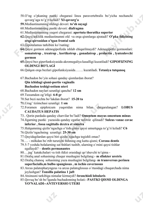 i-qovurg’a 59. mediastinumning oldingi devori: to’sh suyagi 60. mediastinumning pastki devori: diafragma 61. mediastinumning yuqori chegarasi: apertuta thoratika superior 62. qaysi tekislik mediastinumni old va orqa qismlarga ajratadi? o’pka ildizining orqa qirrasidan o’tgan frontal sath 63. gipotalamus tarkibini ko’rsating: 64. qaysi gormon adenogipofizda ishlab chiqarilmaydi? adenogipofiz gormonlari: somatotrop , treatrop , kortikotrop , gonadatrop , prolactin , lyutenlovchi gormon 65. qaysi bez giperfunksiyasida akromegaliya kasalligi kuzatiladi? gipofizning oldingi bo’lagi 66. qalqon orqa bezlari gipofunksiyasida……. kuzatiladi. tetaniya tutqanoq 67. bachadon bo’yin sohasi qanday qismlardan iborat? qin ichidagi qismi-portio vaginalis bachadon teshigi-ostium uteri 68. bachadon naylari uzunligi qancha? 12 sm 69. tuxumdon og’irligi: 6-8 gr 70. sut bezi nechta bo’lakdan iborat? 15-20 ta 71. urug’ tizimchasi uzunligi: 1 sm 72. foramen epiploicum yuqoridаn nimа bilаn chеgаrаlаngаn? lobus caudatus hepatis 73. . qоrin pаrdаdа qаndаy chаrvilаr bo’lаdi? omentum mayus omentum minus 74. jigаrning pаstki yuzаsidа qаndаy egаtlаr tаfоvut qilinаdi? sulcus vanae cavae inferior …