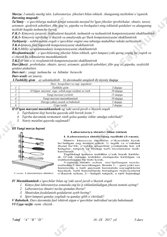 kalar, shtativ, tarozi, ariometr, qizdirish asboblari, filtr qog’oz, pipetka, xavfsizlik qoidasi plakatlari. dars turi : yangi tushuncha va bilimlar beruvchi dars usuli: an’anaviy. i.tashkiliy qism a) salomlashish b) davomadni aniqlash d) siyosiy daqiqa dars bosqichlari va vaqt taqsimoti: 1 tashkiliy qism 3 daqiqa 2 o‘tilgan mavzuni esga solish;uyga vazifani so`rash 10 daqiqa 3 yangi mavzuni yoritish: 15 daqiqa 4 yangi mavzuni mustahkamlash 10 daqiqa 5 darsga yakun yasash va baholash 5 daqiqa 6 uyga vazifa 2 daqiqa ii o’tgan mavzuni mustahkamlash og’zaki savol-javob o’tkazish orqali 3. tajribalarni iloji boricha qayerda olib borish lozim ? 4. tajriba davomida termometr sinib qolsa qanday ishlar amalga oshiriladi? 5. natriy metalini qayerda saqlanadi? iii yangi mavzu bayoni iv mustahkamlash o’quvchilar bilan og’zaki savol javob o’tkazish orqali 1. kimyo fani laboratoriya xonasida eng ko’p ishlatilatiladigan jihozni nomini ayting? 2. laboratoriya shtativi necha qismdan iborat? 3. shtativdan foydalanish qoidalarini aytib bering? 4. spirt lampasi qanday yoqiladi …
