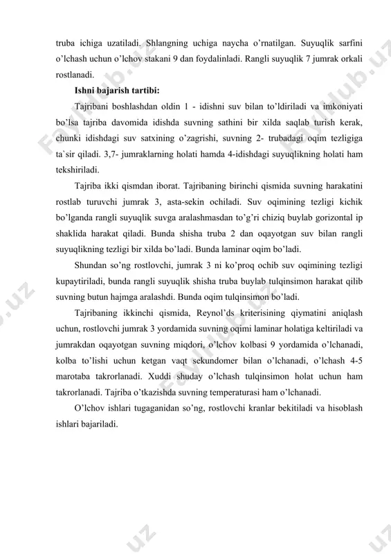 r qiladi. 3,7- jumraklarning holati hamda 4-idishdagi suyuqlikning holati ham tekshiriladi. tajriba ikki qismdan iborat. tajribaning birinchi qismida suvning harakatini rostlab turuvchi jumrak 3, asta-sekin ochiladi. suv oqimining tezligi kichik bo’lganda rangli suyuqlik suvga aralashmasdan to’g’ri chiziq buylab gorizontal ip shaklida harakat qiladi. bunda shisha truba 2 dan oqayotgan suv bilan rangli suyuqlikning tezligi bir xilda bo’ladi. bunda laminar oqim bo’ladi. shundan so’ng rostlovchi, jumrak 3 ni ko’proq ochib suv oqimining tezligi kupaytiriladi, bunda rangli suyuqlik shisha truba buylab tulqinsimon harakat qilib suvning butun hajmga aralashdi. bunda oqim tulqinsimon bo’ladi. tajribaning ikkinchi qismida, reynol’ds kriterisining qiymatini aniqlash uchun, rostlovchi jumrak 3 yordamida suvning oqimi laminar holatiga keltiriladi va jumrakdan oqayotgan suvning miqdori, o’lchov kolbasi 9 yordamida o’lchanadi, kolba to’lishi uchun ketgan vaqt sekundomer bilan o’lchanadi, o’lchash 4-5 marotaba takrorlanadi. xuddi shuday o’lchash tulqinsimon holat uchun ham takrorlanadi. tajriba o’tkazishda suvning temperaturasi ham o’lchanadi. o’lchov ishlari tugaganidan so’ng, rostlovchi kranlar bekitiladi …