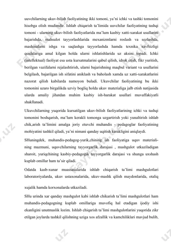 uplab omillar ham ta’sir qiladi. odatda kasb-xunar muassasalarida ishlab chiqarish ta’limi mashgulotlari laboratoriyalarda, ukuv ustaxonalarida, ukuv-mashk qilish maydonlarida, otaliq xujalik hamda korxonalarda utkaziladi. shu urinda xar qanday mashgulot kabi ishlab chikarish ta’limi mashgulotlari ham muhandis-pedagogning kuplab omillariga muvofiq hal etadigan ijodiy ishi ekanligini unutmaslik lozim. ishlab chiqarish ta’limi mashgulotlarini yuqorida zikr etilgan joylarda tashkil qilishning uziga xos afzallik va kamchiliklari mavjud bulib, ularni oqilona tashkil etish va utkazish uchun muhandis-pedagog eng avvalo materialining mazmunini, mashgulot maksadi va utkazish shart-sharoitlarini bilishi lozim. ishlab chikarish ta’limining maksadi va mazmuni tayyorlov yunalishi buyicha mutaxassislik malaka tavsifnomasi hamda ukuv dasturlarida uz ifodasini topadi. ishlab chiqarish ta’limi dastlab ukuv laboratoriyalari va ustaxonalarida tashkil etilib, ularda ukuvchilar ilk bor kasbiy mahorat sir-sinoatlarini egallashga kirishadilar. korxonalarda tashkil etilgan ishlab chiqarish mashgulotlari ukuvchilarda uzlari tanlagan mutaxassislik buyicha kasbiy bilim va xatti-harakat usullarini zamonaviy asbob-uskunalar, moslamalar va ish kurollaridan foydalanilgan holda tarkib topishiga sharoit yaratadi. bunday mashgulotlar hakiqiy amaliyotga …