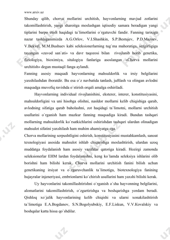 rini olib borishni ham bilishi kerak. chorva mollarini urchitish fanini bilish uchun genetikaning irsiyat va o`zgaruvchanlik ta`limotiga, biotexnologiya fanining hujayralar injeneriyasi, embrionlarni ko`chirish usullarini ham yaxshi bilishi kerak. uy hayvonlarini takomillashtirishni o`rganish o`sha hayvonning belgilarini, alomatlarini takomillashtirish, o`zgartirishga va boshqarishga yordam beradi. qishloq xo`jalik hayvonlarining kelib chiqishi va ularni xonakilashtirish ta`limotiga e.a.bogdanov, s.n.bogolyubskiy, e.f.liskun, v.v.кovalskiy va boshqalar katta hissa qo`shdilar. ibtidoiy jamoa tuzumidagi odamlarning yashash sharoiti, hayvonlarni qo`lga o`rgatishga majbur qildi. barcha turdagi hayvonlar ham tezda qo`lga o`rganavermagan. xonakilashtirish uzoq davom etgan murakkab jarayondir. masalan, mavjud 8 mingdan ortiq turdagi sut emizuvchilardan faqatgina 60 tasi xonakilashtirilgan. hayvonlarning kelib chiqishini va evolyusiyasini o`rganish uchun quyidagilarni aniqlash lozim: 1. uy hayvonlarining zoologik tizimda tutgan o`rni. buning uchun anatomik va genetik taqqoslash usuli qo`llaniladi. 2. xonakilashtirish davrida va keyingi yaxshilanish jarayonida kechgan o`zgarishlarning sabablari; 3. xonakilashtirish makoni va zamoni. buning uchun poleonalogik va arxeologik qazilmalardan, g`orlardan, xalq og`zaki ijodidan foydalaniladi. 4. uy hayvonlarini …