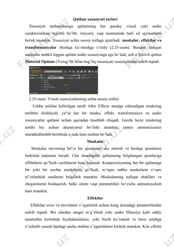 . shuningdek effektlardan matn, yorug’lik va bo’laklar tipidagi vizual elementlar yaratish uchun foydalanish mumkin. after effects dasturi bir qator ichki o’rnatilgan effektlardan tarkib topgan bo’lib, biz effektlar to’plamini boshqa ishlab chiquvchilarning qo’shimcha dasturiy moduli – plaginlarni («plug-ins») yuklash orqali kengaytirishimiz mumkin. transformasiya xususiyati kompozisiya qatlamlariga biror-bir maska yoki effektlar qo’llamaslik ham mumkin, ammo ularning holati, masshtabi, burilishi va shaffofligini qamrab olgan asosiy xususiyatini belgilashga to’g’ri keladi. ushbu xususiyatlarning barchasi transformasiya xususiyatiga tegishli. audio xususiyati audio ma‟lumotdan tarkib topgan qatlamlar, qatlam tuzilishida audio xususiyatni ifodalaydi. faqat tasvirdan tarkib topgan qatlamlar maska yoki transformasiya xususiyatiga ega bo’ladi. faqat audiodan tarkib topgan qatlamlar audio toifasidagi effektlar va xususiyatlarga ega bo’ladi. ovoz balandligini boshqarish uchun audio toifasi levels (darajalar) xususiyatidan, shuningdek ovoz signalining to’lqinlar ko’rinishidagi tasviridan tarkib topgan. xususiyatlarni ko‘rish timeline palitrasidagi qatlamlar tuzilishida qatlamlarning aks etishini kengaytirib, qatlamning har qancha xususiyatini ko’rishimiz mumkin (2.26-rasm). qatlamlar xususiyati tuzilma nomi ko’rinishida taqdim etiladi – bu …