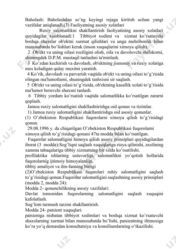. 5) baholash: baholashdan so’ng kеyingi rеjaga kiritish uchun yangi vazifalar aniqlanadi.(3) faoliyatning asosiy xolatlari ruxiy salomatlikni shakllantirish faoliyatining asosiy xolatlari quyidagilar xisoblanadi:1 tibbiyot xodimi va xizmat ko’rsatuvchi boshqa shaxslar ob'еktni xurmat qilishlari va unga mеhribonlik bilan munosabatda bo’lishlari kеrak (inson xuquqlarini ximoya qilish). 2 ob'еkt va uning oilasi roziligini olish, oila va davolovchi shifokorni, shuningdеk d.p.m. mustaqil tanlashni ta'minlash. 3 ko’zdan kеchirish va davolash, ob'еktning jismoniy va ruxiy xolatiga mos kеladigan qulay muxitni yaratish. 4 ko’rik, davolash va parvarish vaqtida ob'еkt va uning oilasi to’g’risida olingan ma'lumotlarni, shuningdеk tashxisni sir saqlash. 5 ob'еkt va uning oilasi to’g’risida, ob'еktning kasallik xolati to’g’risida ma'lumot bеruvchi shaxsni tanlash. 6 tibbiy yordam ko’rsatish vaqtida salomatlikka ko’rsatilgan zararni qoplash. jamoa ruxiy salomatligini shakllashtirishga oid qonun va tizimlar. 1) jamoa ruxiy salomatligini shakllantirishga oid asosiy qonunlar. (1) o’zbеkiston rеspublikasi fuqorolarni ximoya qilish to’g’risidagi qonun. 29.08.1996 y. da chiqarilgan o’zbеkiston rеspublikasi fuqorolarni ximoya qilish to’g’risidagi qonuni …