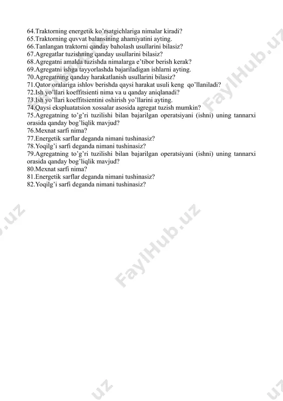 arining asosiy qismlarini ayting. 48.mahsulotlarga dastlabki ishlov berishning mohiyatini ayting. 49.dastlabki ishlov berishda qanday ishlar bajariladi? 50.mahsulotlarni tozalash va saralash usullarini ayting; 51.mahsulotlar nima uchun va qanday saralanadi? 52.kalibrlash usulining vazifasi va turlarini ayting. 53.mahsulotlarni kalibrlash deganda nimani tushunasiz? 54.kalibrlashning qanday usullarini bilasiz? 55.mevalarni og’irligi bo’yicha kalibrlash mashinasining ishchi qismi nimadan iborat? 56.kalibrlagichlarning turlarini ayting. 57.shnekli kalibrlagich qanday mevalarni kalibrlashda ishlatiladi? 58.mashinaning tanlash ko’rsatgichlariga nimalar kiradi? ularning mohiyatini tushuntiring. 59.qishloq xo’jaligi mashinalarining ish va salt yurish qarshiligi qanday topiladi? 60.mashina va plugning solishtirma qarshiligi deganda nimani tushunasiz? ularning farqini ayting. 61.mashinaning qanday baholash ko’rsatgichlarini bilasiz? 62.mashinaning iqtisodiy baholash ko’rsatgichlarini ayting. 63.maxsus traktorlarni tanlashda e’tiborga olinadigan qanday ko’rsatgichlarni bilasiz? 64.traktorning energetik ko’rsatgichlariga nimalar kiradi? 65.traktorning quvvat balansining ahamiyatini ayting. 66.tanlangan traktorni qanday baholash usullarini bilasiz? 67.agregatlar tuzishning qanday usullarini bilasiz? 68.agregatni amalda tuzishda nimalarga e’tibor berish kerak? 69.agregatni ishga tayyorlashda bajariladigan ishlarni ayting. 70.agregatning qanday harakatlanish usullarini bilasiz? 71.qator oralariga ishlov …