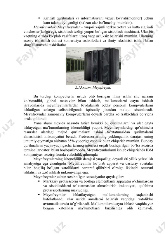 lab vazifalarni uzoq vaqt uzluksiz bajarishi mumkin. ularning asosiy ishlatilish doirasi komertsiya tashkilotlari va ilmiy tekshirish ishlari bilan shug’illanuvchi tashkilotlar. 2.13.rasm. meynfreym. bu turdagi kompyuterlar ustida olib borilgan ilmiy ishlar shu narsani ko’rsatadiki, global massivlar bilan ishlash, ma’lumotlarni qayta ishlash jarayonlarida meynfreymlarlardan foydalanish oddiy personal kompyuterlarni ishlatilgan xolatga solishtirilganda iqtisodiy jixatdan ma’qul xisoblanadi. meynfreymlar zamonaviy kompyuterlarni deyarli barcha ko’rsatkichlari bo’yicha ortda qoldiradi. yana shuni aloxida nazarda tutish kerakki bu qurilmalarni va ular qayta ishlayotgan ma’lumotlarning ishonchliligi yuqori. meynfreymlardagi qo’shimcha resurslar ulardagi majud qurilmalarni ishini to’xtatmasidan qurilmalarni almashtirish imkoniyatini beradi. protsessorlarining yuklanganlik darajasi uning umumiy qiymatiga nisbatan 85% yuqoriga osonlik bilan chiqarish mumkin. bunday qurilmalarni yaqin-yaqingacha tarmoq interfesi orqali boshqarilgan bo’lsa xozirda terminallar qatori bilan boshqarilmoqda. meynfreymlarlarni ishlab chiqarishda ibm kompaniyasi xozirgi kunda etakchilik qilmoqda . meynfreymlarning ishonchlilik darajasi yuqoriligi deyarli 60 yillik yuksalish amaliyotga ega ekanligidir. meynfreymlar ko’plab apparat va dasturiy vositalar bilan bog’liq bo’lgan xatoliklarni bartaraf qilib(biri o’rniga ikkinchi …