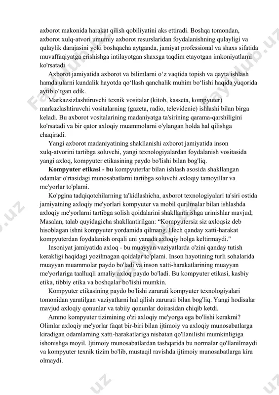 tensiyasi darajasini oshirish istagi; • boshqa odamlarning nuqtai nazari va fikrlariga bag'rikenglikni, nafaqat bilim olishga, balki berishga ham tayyorlikni rivojlantirish; • shu maqsadda telekommunikatsiya kanallaridan foydalangan holda birgalikdagi faoliyat uchun hamkorlar topish imkoniyati; • o‘z faoliyati natijalarini, shu jumladan maqsadli auditoriyaning tayyorgarlik darajasi va kayfiyatini hisobga olgan holda aniq va ishonchli tarzda taqdim etish qobiliyati; • intellektual mulkdan foydalanishni tartibga soluvchi qoidalarni bilish. umuman olganda, axborot madaniyatining namoyon bo'lishi odamlarning axborot xulq-atvoridir. axborot xulq-atvori deganda inson tomonidan yangi bilimlarni olish, o'zlashtirish, foydalanish va yaratish, uni jamiyatda etkazish va tarqatish bo'yicha amalga oshiriladigan harakatlar majmui tushuniladi. axborot xulq-atvori, bir tomondan, shaxsning kognitiv sub'ekt sifatidagi faolligini, uning axborot makonida harakat qilish qobiliyatini aks ettiradi. boshqa tomondan, axborot xulq-atvori umumiy axborot resurslaridan foydalanishning qulayligi va qulaylik darajasini yoki boshqacha aytganda, jamiyat professional va shaxs sifatida muvaffaqiyatga erishishga intilayotgan shaxsga taqdim etayotgan imkoniyatlarni ko'rsatadi. axborot jamiyatida axborot va bilimlarni o‘z vaqtida topish va qayta …