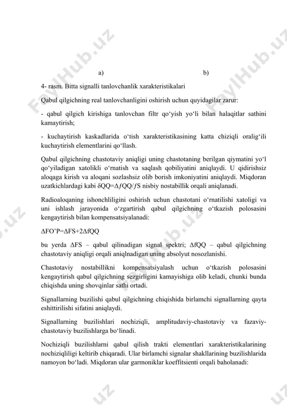 i kabi δqq=δƒqq/ƒs nisbiy nostabillik orqali aniqlanadi. radioaloqaning ishonchliligini oshirish uchun chastotani o‘rnatilishi xatoligi va uni ishlash jarayonida o‘zgartirish qabul qilgichning o‘tkazish polosasini kengaytirish bilan kompensatsiyalanadi: δfo’p=δfs+2δfqq bu yerda δfs – qabul qilinadigan signal spektri; δfqq – qabul qilgichning chastotaviy aniqligi orqali aniqlnadigan uning absolyut nosozlanishi. chastotaviy nostabillikni kompensatsiyalash uchun o‘tkazish polosasini kengaytirish qabul qilgichning sezgirligini kamayishiga olib keladi, chunki bunda chiqishda uning shovqinlar sathi ortadi. signallarning buzilishi qabul qilgichning chiqishida birlamchi signallarning qayta eshittirilishi sifatini aniqlaydi. signallarning buzilishlari nochiziqli, amplitudaviy-chastotaviy va fazaviy-chastotaviy buzilishlarga bo‘linadi. nochiziqli buzilishlarni qabul qilish trakti elementlari xarakteristikalarining nochiziqliligi keltirib chiqaradi. ular birlamchi signalar shakllarining buzilishlarida namoyon bo‘ladi. miqdoran ular garmoniklar koeffitsienti orqali baholanadi: bu yerda u2, u3,.... un – qabul qilgich chiqishidagi yuqori garmonikalar amplitudalari; u1 – qabul qilgich chiqishidagi birinchi garmonika amplitudasi. amplitudaviy-chastotaviy buzilishlar birlamchi signal spektrining turli tashkil etuvchilari uchun kuchaytirish koeffitsientidagi farqlarga bog‘liq. ular qabul qilgich chiqishidagi birlamchi signal uf amplitudasini f …
