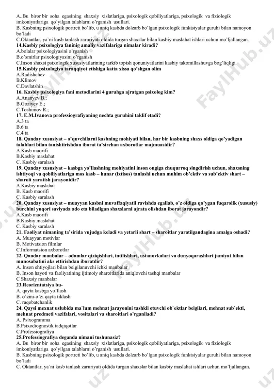 obiliyati c. kasbiy ta'lim, tayyorgarlik yo'li bilan ish jarayonida maxsus bilimlardan foydalana olish qobiliyati 9. kasblarni tizimlashtirish nechanchi yilda ishlab chiqilgan a. 1967-yil b. 1976-yil c. 1966-yil 10.kasbiy maslahat deganda nimani tushunasiz? a. kasbiy maslahat - o'quvchilarni bilim, ko'nikma va malakalar bilan qurollantirish, axloqiy malaka va ko'nikmalarini, ehtiyoj va intilishlarini tarkib toptirishdan iborat. b. kasbiy maslahat - kishilarning narsa va hodisalarga bo‘lgan munosabatlarida namoyon bo’ladigan xis-tuyg’usining u yoki bu ijtimoiy qimmatga molik maqsadlarga erishishga asoslangan shaxsiy fazilatidir c. kasbiy malahat – muayyan kasbni muvaffaqiyatli ravishda egallab, o'z oldiga qo'ygan fuqarolik (xususiy) burchini yuqori saviyada ado eta biladigan shaxslarni ajrata olishdan iborat jarayondir 11. kasbiy saralash deganda nimani tushunasiz? a kasbiy saralash - o'quvchilarni bilim, ko'nikma va malakalar bilan qurollantirish, axloqiy malaka va ko'nikmalarini, ehtiyoj va intilishlarini tarkib toptirishdan iborat. b. . kasbiy saralash yosh avlodni jamiyatimizda qabul qilingan odob-axloq qoidalariga mos keladigan e'tiqodini, axloqiy malaka va ko'nikmalarini, ehtiyoj va intilishlarini …