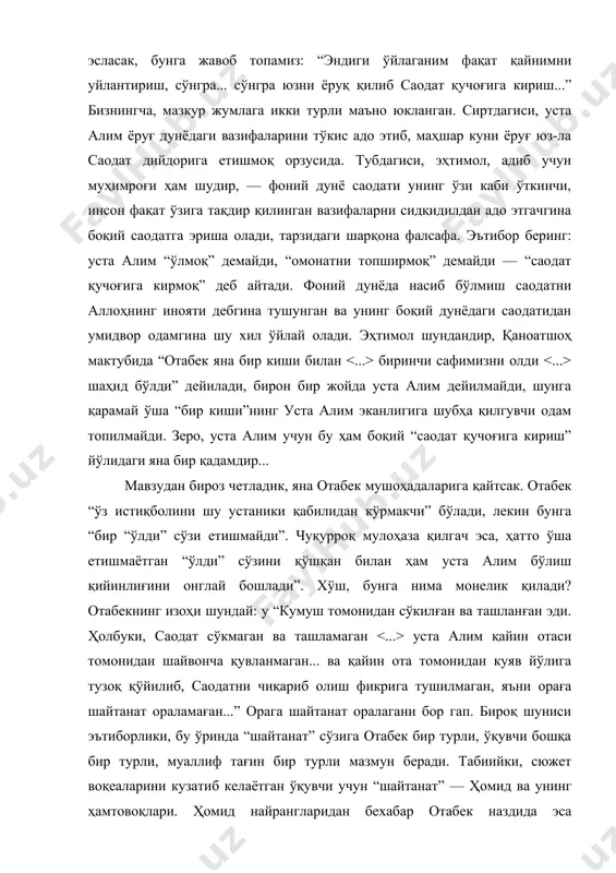 ва, шунга қарамай, “яна улуғ бир маъно” касб этаётган истиқболи қандай? уста алимнинг сўнг сўзларини эсласак, бунга жавоб топамиз: “эндиги ўйлаганим фақат қайнимни уйлантириш, сўнгра... сўнгра юзни ёруқ қилиб саодат қучоғига кириш...” бизнингча, мазкур жумлага икки турли маъно юкланган. сиртдагиси, уста алим ёруғ дунёдаги вазифаларини тўкис адо этиб, маҳшар куни ёруғ юз-ла саодат дийдорига етишмоқ орзусида. тубдагиси, эҳтимол, адиб учун муҳимроғи ҳам шудир, — фоний дунё саодати унинг ўзи каби ўткинчи, инсон фақат ўзига тақдир қилинган вазифаларни сидқидилдан адо этгачгина боқий саодатга эриша олади, тарзидаги шарқона фалсафа. эътибор беринг: уста алим “ўлмоқ” демайди, “омонатни топширмоқ” демайди — “саодат қучоғига кирмоқ” деб айтади. фоний дунёда насиб бўлмиш саодатни аллоҳнинг инояти дебгина тушунган ва унинг боқий дунёдаги саодатидан умидвор одамгина шу хил ўйлай олади. эҳтимол шундандир, қаноатшоҳ мактубида “отабек яна бир киши билан биринчи сафимизни олди шаҳид бўлди” дейилади, бирон бир жойда уста алим дейилмайди, шунга қарамай ўша “бир киши”нинг уста алим …