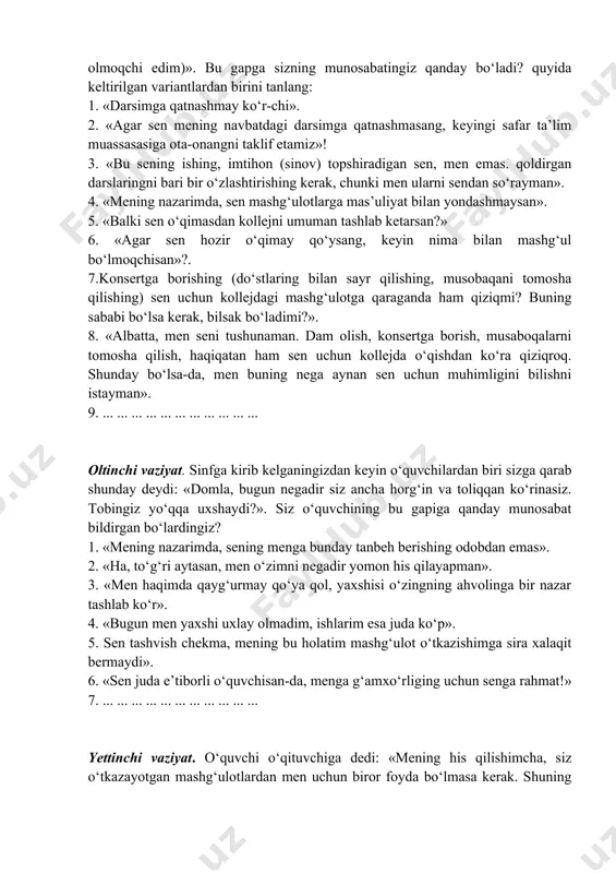 h ijrochilar ishtirokida o‘tkaziladigan konsertga bormoqchi edim (variantlar: do‘stlarim bilan uchrashib sayr qilmoqchi edim, sport musaboqalarida ishtirok etmoqchiman, darslardan toliqdim, dam olmoqchi edim)». bu gapga sizning munosabatingiz qanday bo‘ladi? quyida keltirilgan variantlardan birini tanlang: 1. «darsimga qatnashmay ko‘r-chi». 2. «agar sen mening navbatdagi darsimga qatnashmasang, keyingi safar ta’lim muassasasiga ota-onangni taklif etamiz»! 3. «bu sening ishing, imtihon (sinov) topshiradigan sen, men emas. qoldirgan darslaringni bari bir o‘zlashtirishing kerak, chunki men ularni sendan so‘rayman». 4. «mening nazarimda, sen mashg‘ulotlarga mas’uliyat bilan yondashmaysan». 5. «balki sen o‘qimasdan kollejni umuman tashlab ketarsan?» 6. «agar sen hozir o‘qimay qo‘ysang, keyin nima bilan mashg‘ul bo‘lmoqchisan»?. 7.konsertga borishing (do‘stlaring bilan sayr qilishing, musobaqani tomosha qilishing) sen uchun kollejdagi mashg‘ulotga qaraganda ham qiziqmi? buning sababi bo‘lsa kerak, bilsak bo‘ladimi?». 8. «albatta, men seni tushunaman. dam olish, konsertga borish, musaboqalarni tomosha qilish, haqiqatan ham sen uchun kollejda o‘qishdan ko‘ra qiziqroq. shunday bo‘lsa-da, men buning nega aynan sen uchun …