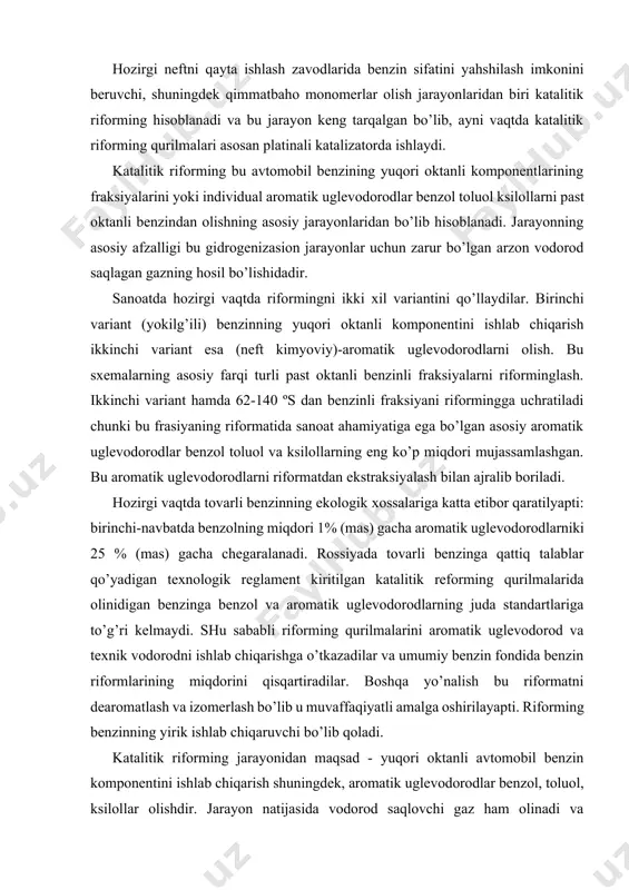k vodorodni ishlab chiqarishga o’tkazadilar va umumiy benzin fondida benzin riformlarining miqdorini qisqartiradilar. boshqa yo’nalish bu riformatni dearomatlash va izomerlash bo’lib u muvaffaqiyatli amalga oshirilayapti. riforming benzinning yirik ishlab chiqaruvchi bo’lib qoladi. katalitik riforming jarayonidan maqsad - yuqori oktanli avtomobil benzin komponentini ishlab chiqarish shuningdek, aromatik uglevodorodlar benzol, toluol, ksilollar olishdir. jarayon natijasida vodorod saqlovchi gaz ham olinadi va keyinchalik yoqilg’i, moy va boshka fraksiyalarni gidrotozalashda hamda gidrokreking qurilmalarida foydalaniladi. katalitik riforming xom ashyosi bo’lib to’g’ri haydashdan olingan benzin frasiyalari xizmat qiladi. yuqori oktanli benzin olish uchun katta benzin fraksiyalari (85-1800c) xizmat qilsa, benzol toluol, ksilol olish uchun 62-85, 851150c va 115-1500c fraksiyalaridan foydalaniladi, ba`zida keng benzin fraksiyalariga termik kreking jarayonidan olingan past oktanli benzinlar ham qo’shiladi. bunda xom ashyo oltingugurtli bo’lsa katalizator zaharlanishi mumkin, shuning uchun doim riforminga gidrotozalangan xom ashyo kiritiladi. xom ashyo tarkibidagi oltingugurt miqdori 0,01% bo’lishi kerak. jarayonning хimizmi meхanizm va termodinamikasi. katalitik riforming sharoitida aromatik …
