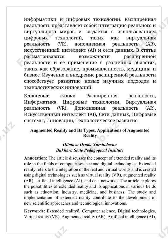 ь (ar), искусственный интеллект (ai), сети данных, цифровые системы, инновации, технологическое развитие. augmented reality and its types. applications of augmented reality olimova ozoda xurshidovna bukhara state pedagogical institute annotation: the article discusses the concept of extended reality and its role in the fields of computer science and digital technologies. extended reality refers to the integration of the real and virtual worlds and is created using digital technologies such as virtual reality (vr), augmented reality (ar), artificial intelligence (ai), and data networks. the article explores the possibilities of extended reality and its applications in various fields such as education, industry, medicine, and business. the study and implementation of extended reality contribute to the development of new scientific approaches and technological innovations. keywords: extended realityб, computer science, digital technologies, virtual reality (vr), augmented reality (ar), artificial intelligence (ai), data networks, digital systems, innovations, technological development. kirish: virtual haqiqat (vr) — bu kompyuterlar …