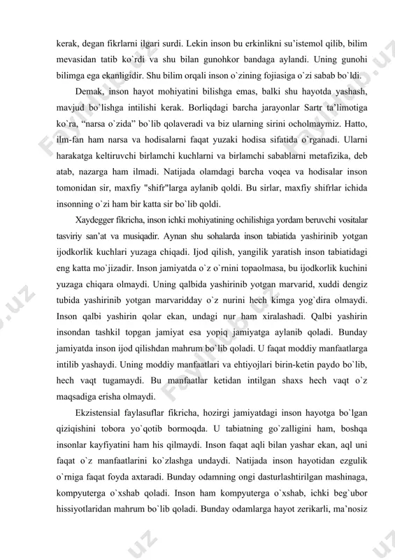 dday о`z nurini hech kimga yog`dira olmaydi. inson qalbi yashirin qolar ekan, undagi nur ham xiralashadi. qalbi yashirin insondan tashkil topgan jamiyat esa yopiq jamiyatga aylanib qoladi. bunday jamiyatda inson ijod qilishdan mahrum bо`lib qoladi. u faqat moddiy manfaatlarga intilib yashaydi. uning moddiy manfaatlari va ehtiyojlari birin-ketin paydo bо`lib, hech vaqt tugamaydi. bu manfaatlar ketidan intilgan shaxs hech vaqt о`z maqsadiga erisha olmaydi. ekzistensial faylasuflar fikricha, hozirgi jamiyatdagi inson hayotga bо`lgan qiziqishini tobora yо`qotib bormoqda. u tabiatning gо`zalligini ham, boshqa insonlar kayfiyatini ham his qilmaydi. inson faqat aqli bilan yashar ekan, aql uni faqat о`z manfaatlarini kо`zlashga undaydi. natijada inson hayotidan ezgulik о`rniga faqat foyda axtaradi. bunday odamning ongi dasturlashtirilgan mashinaga, kompyuterga о`xshab qoladi. inson ham kompyuterga о`xshab, ichki beg`ubor hissiyotlaridan mahrum bо`lib qoladi. bunday odamlarga hayot zerikarli, ma’nosiz bо`lib tuyuladi. yurakdagi bolalarga xos bо`lgan samimiylik va hayratlanish xususiyatlarini saqlab qolgan odamlar hayotning gо`zalligini his qilishi mumkin. xaydegger fikricha, inson …