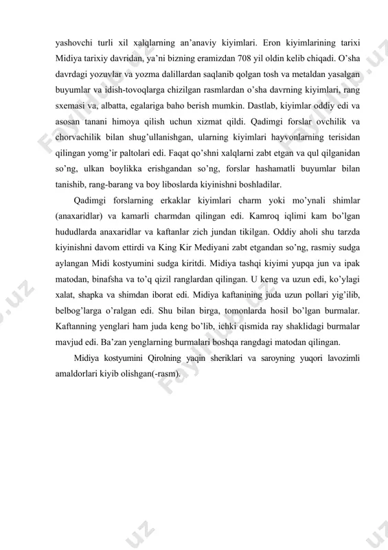 ik bilan shug’ullanishgan, ularning kiyimlari hayvonlarning terisidan qilingan yomg’ir paltolari edi. faqat qo’shni xalqlarni zabt etgan va qul qilganidan so’ng, ulkan boylikka erishgandan so’ng, forslar hashamatli buyumlar bilan tanishib, rang-barang va boy liboslarda kiyinishni boshladilar. qadimgi forslarning erkaklar kiyimlari charm yoki mo’ynali shimlar (anaxaridlar) va kamarli charmdan qilingan edi. kamroq iqlimi kam bo’lgan hududlarda anaxaridlar va kaftanlar zich jundan tikilgan. oddiy aholi shu tarzda kiyinishni davom ettirdi va king kir mediyani zabt etgandan so’ng, rasmiy sudga aylangan midi kostyumini sudga kiritdi. midiya tashqi kiyimi yupqa jun va ipak matodan, binafsha va to’q qizil ranglardan qilingan. u keng va uzun edi, ko’ylagi xalat, shapka va shimdan iborat edi. midiya kaftanining juda uzun pollari yig’ilib, belbog’larga o’ralgan edi. shu bilan birga, tomonlarda hosil bo’lgan burmalar. kaftanning yenglari ham juda keng bo’lib, ichki qismida ray shaklidagi burmalar mavjud edi. ba’zan yenglarning burmalari boshqa rangdagi matodan qilingan. midiya kostyumini qirolning yaqin sheriklari va saroyning …