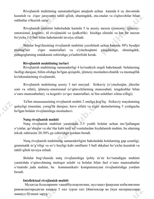 o'tkazish zarur. rivojlanish muhitini baholashda kamida 5 ta asosiy mezon (jismoniy, ijtimoiy-emotsional, kognitiv, til rivojlanishi va ijodkorlik) hisobga olinishi va har bir mezon bo'yicha 1-5 ball bilan baholanishi tavsiya etiladi. bolalar bog'chasining rivojlanish muhitini yaxshilash uchun kamida 30% byudjet mablag'lari o'quv materiallari va o'yinchoqlarni yangilashga, shuningdek, pedagoglarning malakasini oshirishga yo'naltirilishi kerak. rivojlanish muhitining turlari rivojlanish muhitining samaradorligi 4 ko'rsatkich orqali baholanadi: bolalarning faolligi darajasi, bilim olishga bo'lgan qiziqishi, ijtimoiy moslashuvchanlik va mustaqillik ko'nikmalarining rivojlanishi. rivojlanish muhitining asosiy 3 turi mavjud: fizikaviy (o‘yinchoqlar, jihozlar soni va sifati), ijtimoiy-emotsional (o‘qituvchilarning munosabati, tengdoshlar bilan o‘zaro munosabatlar), va kognitiv (o‘quv materiallari, ta’lim uslublari xilma-xilligi). ta'lim muassasasining rivojlanish muhiti 2 omilga bog'liq: fizikaviy maydonning qulayligi (masalan, yorug'lik darajasi, havo sifati) va o'quv dasturlarining 5 yoshgacha bo'lgan bolalar rivojlanishiga moslashuvi. nutq rivojlanish muhiti nutq rivojlanish muhitini yaratishda 3-5 yoshli bolalar uchun moʻljallangan oʻyinlar, qoʻshiqlar va sheʼrlar kabi turli xil vositalardan foydalanish muhim, bu ularning leksik zahirasini …