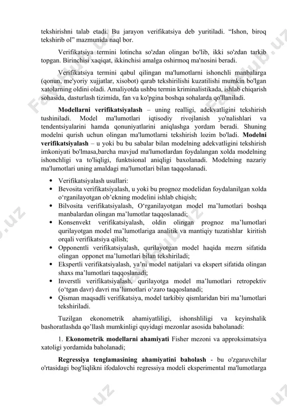 ekonmetrik modellarning xaqiqatga yaqin tuzilishi uni tashkil etgan ma'lumotlarning real bo'lishini taqozo qiladi. shuning uchun olinayotgan va qayta ishlanayotgan statistik ma'lumotlarni tekshirishni talab etadi. bu jarayon verifikatsiya deb yuritiladi. “ishon, biroq tekshirib ol” mazmunida naql bor. verifikatsiya termini lotincha so'zdan olingan bo'lib, ikki so'zdan tarkib topgan. birinchisi xaqiqat, ikkinchisi amalga oshirmoq ma'nosini beradi. verifikatsiya termini qabul qilingan ma'lumotlarni ishonchli manbalarga (qonun, me'yoriy xujjatlar, xisobot) qarab tekshirilishi kuzatilishi mumkin bo'lgan xatolarning oldini oladi. amaliyotda ushbu termin kriminalistikada, ishlab chiqarish sohasida, dasturlash tizimida, fan va ko'pgina boshqa sohalarda qo'llaniladi. modellarni verifikatsiyalash – uning realligi, adekvatligini tekshirish tushiniladi. model ma'lumotlari iqtisodiy rivojlanish yo'nalishlari va tendentsiyalarini hamda qonuniyatlarini aniqlashga yordam beradi. shuning modelni qurish uchun olingan ma'lumotlarni tekshirish lozim bo'ladi. modelni verifikatsiyalash – u yoki bu bu sabalar bilan modelning adekvatligini tekshirish imkoniyati bo'lmasa,barcha mavjud ma'lumotlardan foydalangan xolda modelning ishonchligi va to'liqligi, funktsional aniqligi baxolanadi. modelning nazariy ma'lumotlari uning amaldagi ma'lumotlari bilan taqqoslanadi. · …