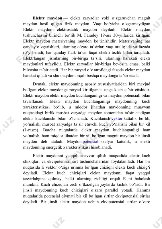 zichligi orqali e ni baholash mumkin. kuch chiziqlari zich oʻtkazilgan joylarda kichik boʻladi. bir jinsli maydonning kuch chiziqlari oʻzaro parallel yotadi. hamma nuqtalarida potensial qiymati bir xil boʻlgan sirtlar ekvipotensial sirtlar deyiladi. bir jinsli elektr maydon uchun ekvipotensial sirtlar oʻzaro parallel tekisliklardagi, nuqtaviy zaryad maydoni uchun markazi zaryad ustida yotgan konsentrik aylanalardan iborat. elektr maydon kuchlanganligi vektor kattalikdir. fazoning biror nuqtasidagi zaryadlar hosil qilgan natijaviy maydon kuchlanganligini topish uchun, shu nuqtadagi har bir zaryadhosil qilgan maydon kuchlanganliklari geometrik qo’shiladi. bu usul maydonlar superpozisiya prinsipi deyiladi magnit maydon — harakatlanayotgan elektr zaryadlarga va magnitlangan jismlarga taʼsir qiladigan kuch maydoni. m. faradey birinchi marta 1845-yilda fanga kiritgan. u elektr oʻzaro taʼsirlar ham, magnit oʻzaro taʼsirlar ham yagona moddiy maydon yordamida amalga oshadi, deb hisoblagan. elektromagnit maydonning klassik nazariyasini j. maksvell yaratgan (1873). oʻzgaruvchi magnit maydon oʻzgaruvchi elektr maydon bilan uzviy bogʻlangan. magnit maydon harakatdagi elektrlangan jismlar, elektr tokli oʻtkazgichlar va magnitlangan jismlar …