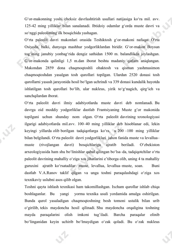 rtal va zamonaviy odam oralig‘idagi bo‘g‘inni tashkil qiladi, deb hisoblaydi. obiraxmatlik ibtidoiy odamlar yovvoyi echki, tog‘ echkisi (kiyik), bug‘u, arxar va cho‘chqa kabi hayvonlarni ov qilgan. g‘or-makonning yoshi cheksiz davrlashtirish usullari natijasiga ko‘ra mil. avv. 125-42 ming yilliklar bilan sanalanadi. ibtidoiy odamlar g‘orda muste davri va so‘nggi paleolitning ilk bosqichida yashagan. o‘rta paleolit davri makonlari orasida teshiktosh g‘or-makoni nafaqat o‘rta osiyoda, balki, dunyoga mashhur yodgorliklardan biridir. g‘or-makon boysun tog‘ining janubiy yonbag‘rida dengiz sathidan 1500 m. balandlikda joylashgan. g‘or-makonda qalinligi 1,5 m.dan iborat beshta madaniy qatlam aniqlangan. makondan 2859 dona chaqmoqtoshli ohaktosh va qisman yashmasimon chaqmoqtoshdan yasalgan tosh qurollari topilgan. ulardan 2520 donasi tosh qurollarni yasash jarayonida hosil bo‘lgan uchrindi va 339 donasi kundalik hayotda ishlatilgan tosh qurollari bo‘lib, ular nukleus, yirik to‘g‘nagich, qirg‘ich va sanchqilardan iborat. o‘rta paleolit davri ilmiy adabiyotlarda muste davri deb nomlanadi. bu davrga oid moddiy yodgorliklar dastlab frantsiyaning muste g’or makonida topilgani uchun shunday nom olgan. …