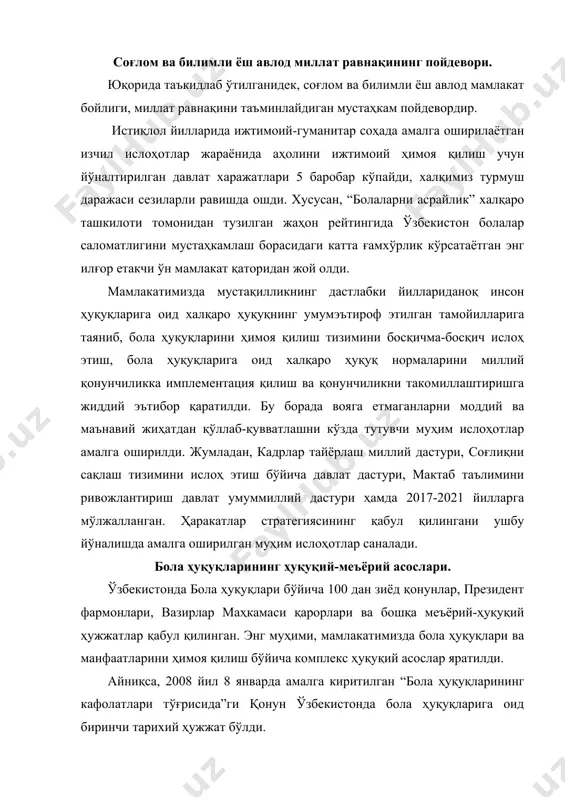 лиш бўйича комплекс ҳуқуқий асослар яратилди. айниқса, 2008 йил 8 январда амалга киритилган “бола ҳуқуқларининг кафолатлари тўғрисида”ги қонун ўзбекистонда бола ҳуқуқларига оид биринчи тарихий ҳужжат бўлди. мазкур қонуннинг қабул қилиниши, биринчидан, бола ҳуқуқларига оид қонун ҳужжатларининг кодификация қилинишига замин яратишга, иккинчидан, бмтнинг бола ҳуқуқлари тўғрисидаги конвенциясида белгиланган бола ҳуқуқларини ҳимоя қилишга оид халқаро стандартларга миллий қонунчиликнинг мослигини таъминлашга хизмат қилади. учинчидан, бола ҳуқуқларини ҳимоя қилиш механизмининг ошкора ва самарали бўлиши учун бола ҳуқуқлари ҳимоя қилинишининг аниқ кафолатларини белгилаб олишга имконият берди. шунингдек, 2010 йил 30 сентябрда “вояга етмаганлар ўртасида назоратсизлик ва ҳуқуқбузарликларнинг профилактикаси тўғрисида”ги қонуннинг амалга киритилиши бола ҳуқуқлари ва манфаатларини ҳимоя қилишнинг ҳуқуқий асосларини янада мустаҳкамлади. яъни ушбу қонун вояга етмаганларнинг назоратсизлигини ва улар ўртасида ҳуқуқбузарликлар келиб чиқишининг олдини олишга қаратилган комплекс ҳуқуқий чора-тадбирлар тизимини белгилаб берди. мустақиллик йилларида мамлакатимизда болаларни ижтимоийиқтисодий ва маданий жиҳатдан қўллаб-қувватлаш ҳамда уларга кенг имкониятлар яратишга қаратилган ўта муҳим умуммиллий давлат дастурлари қабул қилинди. …