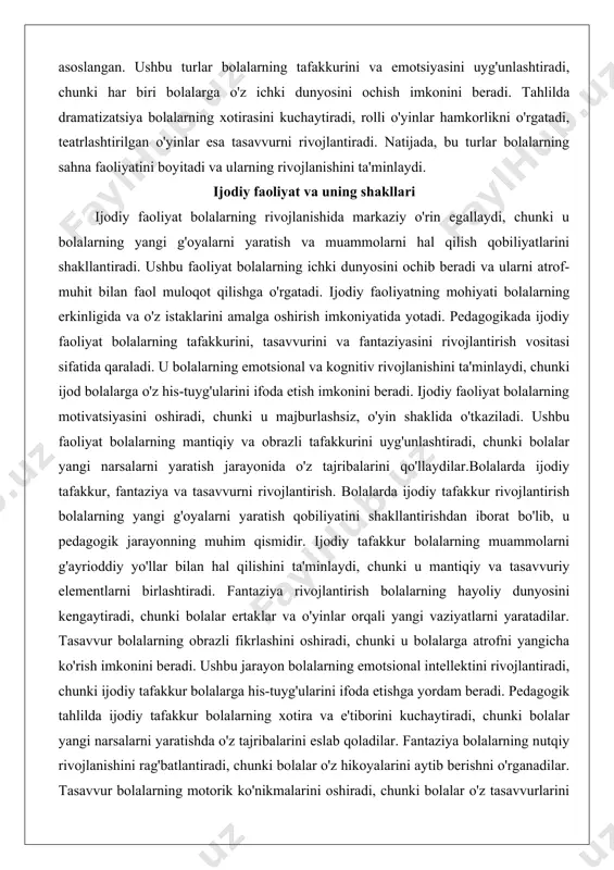 siya bolalarning nutqiy rivojlanishiga qaratilgan bo'lsa, rolli o'yinlar ijtimoiy munosabatlarga, teatrlashtirilgan o'yinlar esa ijodiy ifodaga asoslangan. ushbu turlar bolalarning tafakkurini va emotsiyasini uyg'unlashtiradi, chunki har biri bolalarga o'z ichki dunyosini ochish imkonini beradi. tahlilda dramatizatsiya bolalarning xotirasini kuchaytiradi, rolli o'yinlar hamkorlikni o'rgatadi, teatrlashtirilgan o'yinlar esa tasavvurni rivojlantiradi. natijada, bu turlar bolalarning sahna faoliyatini boyitadi va ularning rivojlanishini ta'minlaydi. ijodiy faoliyat va uning shakllari ijodiy faoliyat bolalarning rivojlanishida markaziy o'rin egallaydi, chunki u bolalarning yangi g'oyalarni yaratish va muammolarni hal qilish qobiliyatlarini shakllantiradi. ushbu faoliyat bolalarning ichki dunyosini ochib beradi va ularni atrof-muhit bilan faol muloqot qilishga o'rgatadi. ijodiy faoliyatning mohiyati bolalarning erkinligida va o'z istaklarini amalga oshirish imkoniyatida yotadi. pedagogikada ijodiy faoliyat bolalarning tafakkurini, tasavvurini va fantaziyasini rivojlantirish vositasi sifatida qaraladi. u bolalarning emotsional va kognitiv rivojlanishini ta'minlaydi, chunki ijod bolalarga o'z his-tuyg'ularini ifoda etish imkonini beradi. ijodiy faoliyat bolalarning motivatsiyasini oshiradi, chunki u majburlashsiz, o'yin shaklida o'tkaziladi. ushbu faoliyat …