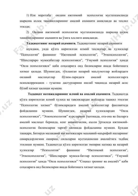 ий психологларга психокоррекцион - тузатиш дастурларини ишлаб чиқишда назарий асос бўлиб хизмат қилиши мумкин. тадқиқот натижаларининг илмий ва амалий аҳамияти. тадқиқотда қўлга киритилган илмий хулоса ва тавсиялардан жойларда ташкил этилган “психологик хизмат” бўлимларидаги амалий психологлар фаолиятида фойдаланиш мумкин. шунингдек, назарий хулосалардан “оила психологияси”, “этнопсихология” курсларини ўқитишда, ота-она ва ёшларга амалий маслаҳат беришда, кенг жамоатчилик, аҳоли ўртасида ижтимоий-психологик билимларни тарғиб қилишда фойдаланиш мумкин. бундан ташқари, битирув малакавий иш натижалари маънавий-маърифий ишларнинг самарадорлигини ошириш, оилаларни мустаҳкамлаш амалиётига тадбиқ этилиши мумкин. тадқиқотда қўлга киритилган эмпирик натижа ва назарий хулосалар “психология” фанининг “ижтимоий психология”, “этнопсихология”, “шахслараро муноса-батлар психологияси”, “умумий психология” ҳамда “оила психологияси” “социал тренинг ва амалиёт” каби соҳаларига оид билимларни янада бойитишга хизмат қилади. битирув малакавий ишининг тузилиши : битирув малакавий иши 2 та боб , 4 та параграф , хулоса ва тавсиялар , фойдаланилган адабиётлар руйхатидан иборат бўлиб , жами бетни ташкил этади i боб – шарқ мутафаккирларининг оилавий муносабатлар тўғрисидаги қарашлари …