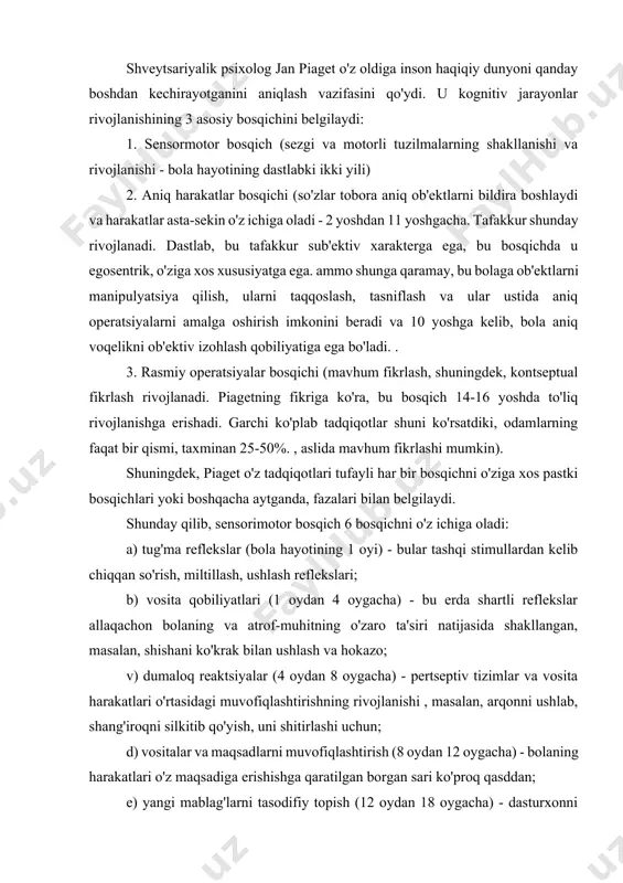 olalarcha realizm" (masalan, u ko'rgan narsasini emas, balki bilganini chizadi), animizm (u o'zining "men" ni narsalarga aks ettiradi, harakatlanuvchi narsalarni ong va hayot bilan ta'minlaydi. : avtomobillar, quyosh, bulutlar), sun'iylik (bola mavjud bo'lgan hamma narsa inson irodasi bilan yaratilganiga va unga xizmat qilish uchun mo'ljallanganligiga ishonch hosil qiladi). b) o'ziga xos operatsiyalarning birinchi darajasi (5-6 yoshdan 7-8 yoshgacha) - bola ob'ektlarni hajmini kamaytirish, ularni tasniflash qobiliyatiga ega bo'ladi, shuningdek, materialni saqlash g'oyasini rivojlantiradi. c) aniq operatsiyalarning ikkinchi darajasida (8 yoshdan 11 yoshgacha) massa va hajmni saqlash, vaqt va tezlik haqidagi tasavvur, shuningdek, standart yordamida o'lchash haqida fikr shakllanadi. rasmiy operatsiyalar bosqichi (11-12 yoshdan 15 yoshgacha) - tushunchalar, farazlar va deduksiyaning mantiqiy qoidalari yordamida ishlaydigan kontseptual va mavhum fikrlash shakllanadi. shunday qilib, yuqorida aytilganlarning barchasini o'rganib chiqqandan so'ng, piaget aqliy rivojlanishni doimiy va o'zgarmas bosqichlar ketma-ketligi sifatida ko'radi, degan xulosaga kelishimiz mumkin, ularning har biri oldingisi tomonidan tayyorlangan, o'z navbatida oldingisini …