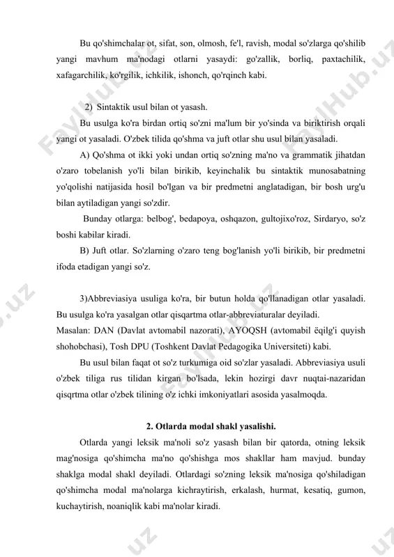 kiradi. otlarda modal shakl ikki usul bilan yasaladi: 1) morfologik usul; 2) takrorlash usuli 1.morfologik usul bilan modal shakl hosil qilish. bu usulga ko'ra otlarga modal ma'no ifodalovchi maxsus qo'shimchalarni qo'shish bilan modal shakl yasaladi. bu qo'shimchalarga quyidagilar kiradi: -cha, -chak, -choq, -loq, -aloq, -gina (-kina, -qina), -xon, -oy, -jon. bu qo'shimchalar otlarga qo'shilib, erkalash, kichraytirish, hurmat, kesatiq, kabi ma'nolarni ifodalaydi: kitobcha, kelinchak, qo'zichoq, toychoq, qizaloq, bolagina, ahmadjon, saidaxon, o'g'iloy kabi. masalan: o'yinchi yosh qiz kabi tarovatli kelinchak kabi ko'rkam, yor kabi dildor edi. (m.ismoiliy). qizaloq qo'g'irchoqni mashinaga o'tqazdi. (e.usmonov). oppoq kapalakchalar yeru-ko'kni to'ldirib to'zib ketgan, kumush qanotchalarini ohista silkitib charx urishadi. (e.usmonov). 2) takrorlash usuli bilan modal shakl hosil qilish. bu usulga ko'ra modal ma'no otni maxsus takrorlash yo'li bilan yasalali. otni takrorlash yo'li bilan umumlashtirish, jamlik, ko'plik, gumon, kamsitish kuchaytirish kabi qo'shimcha ma'nolarni ifodalaydi: un-pun, ish-pish, imi-jimi, ombor-ombor, irim-sirim kabi. masalan: kozxozida ombor-ombor qallasi (habibiy). o'g'it g'o'zaning tomir-tomirlariga …