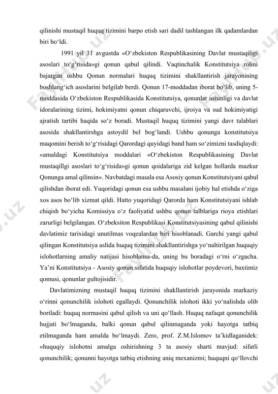 at qildi. hatto yuqoridagi qarorda ham konstitutsiyani ishlab chiqish bo‘yicha komissiya o‘z faoliyatid ushbu qonun talblariga rioya etishlari zarurligi belgilangan. o‘zbeksiton respublikasi konstitutsiyasining qabul qilinishi davlatimiz tarixidagi unutilmas voqealardan biri hisoblanadi. garchi yangi qabul qilingan konstitutsiya aslida huquq tizimini shakllantirishga yo‘naltirilgan huquqiy islohotlarning amaliy natijasi hisoblansa-da, uning bu boradagi o‘rni o‘zgacha. ya’ni konstitutsiya - asosiy qonun sifatida huquqiy islohotlar poydevori, baxtimiz qomusi, qonunlar gultojisidir. davlatimizning mustaqil huquq tizimini shakllantirish jarayonida markaziy o‘rinni qonunchilik islohoti egallaydi. qonunchilik islohoti ikki yo‘nalishda olib boriladi: huquq normasini qabul qilish va uni qo‘llash. huquq nafaqat qonunchilik hujjati bo‘lmaganda, balki qonun qabul qilinmaganda yoki hayotga tatbiq etilmaganda ham amalda bo‘lmaydi. zero, prof. z.m.islomov ta’kidlaganidek: «huquqiy islohotni amalga oshirishning 3 ta asosiy sharti mavjud: sifatli qonunchilik; qonunni hayotga tatbiq etishning aniq mexanizmi; huquqni qo‘llovchi institutlarning mavjudligi». huquqiy islohotlarning muvaffaqiyati eski qonunlarni taftish qilish va yangi qonunlarni qabul qilish bilan belgilanmaydi. yangi qonunlarni samarali qo‘llashni ta’minlamaslik esa salbiy …