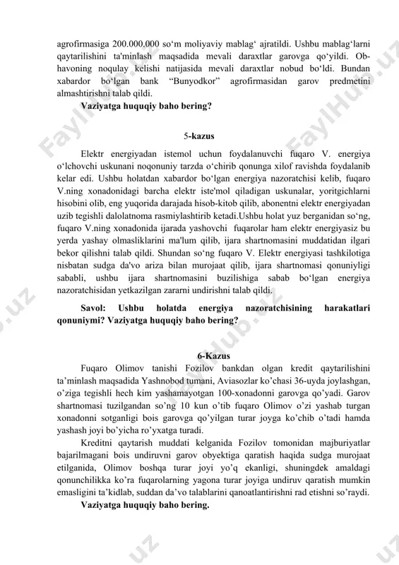 da qishloq xo‘jaligi mahsulotini qayta ishlash yuzasidan shartnoma tuzildi. mazkur shartnoma taraflar vakillari tomonidan imzolandi. shartnomada shartnomaning mavzusi, mahsulotning nomi, assortimenti, miqdori (hajmi), sifati, narxi (turlari bo‘yicha) shartlar kiritilishi taraflarning e'tiboridan chetda qolib ketdi. biroq, taraflar bu holatni o‘xshash vaziyatdan kelib chiqqan holda kelishib ketishini belgilab olishdi. mazkur shartnomani ijro qilish maqsadida “bunyodkor” agrofirmasi va “qishloqqurilishbank” o‘rtasida qishloq xo‘jalik mahsulotlarini yetishtirishni moliyalashtirish maqsadida bitim tuzildi. mazkur bitimga asosan “bunyodkor” agrofirmasiga 200.000.000 so‘m moliyaviy mablag‘ ajratildi. ushbu mablag‘larni qaytarilishini ta'minlash maqsadida mevali daraxtlar garovga qo‘yildi. ob-havoning noqulay kelishi natijasida mevali daraxtlar nobud bo‘ldi. bundan xabardor bo‘lgan bank “bunyodkor” agrofirmasidan garov predmetini almashtirishni talab qildi. vaziyatga huquqiy baho bering? 5-kazus elektr energiyadan istemol uchun foydalanuvchi fuqaro v. energiya o‘lchovchi uskunani noqonuniy tarzda o‘chirib qonunga xilof ravishda foydalanib kelar edi. ushbu holatdan xabardor bo‘lgan energiya nazoratchisi kelib, fuqaro v.ning xonadonidagi barcha elektr iste'mol qiladigan uskunalar, yoritgichlarni hisobini olib, eng yuqorida darajada hisob-kitob qilib, …
