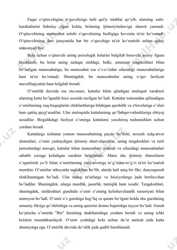 ladigan xarakter belgilaridir. mana shu ijtimoiy sharoitlarni o’zgartirish yo’li bilan o’smirlarning xulq-atvoriga to’g’ridan-to’g’ri ta'sir ko’rsatish mumkin. o’smirlar nihoyatda taqlidchan bo’lib, ularda hali aniq bir fikr, dunyoqarash shakllanmagan bo’ladi. ular tashqi ta'sirlarga va hissiyotlarga juda beriluvchan bo’ladilar. shuningdek, ularga mardlik, jasurlik, tantiqlik ham xosdir. tengdoshlari, shuningdek, sinfdoshlari guruhida o’smir o’zining kelishuvchanlik xususiyati bilan namoyon bo’ladi. o’smir o’z guruhiga bog’liq va qaram bo’lgani holda shu guruhning umumiy fikriga qo’shilishiga va uning qarorini doimo bajarishga tayyor bo’ladi. guruh ko’pincha o’smirda "biz" hissining shakllanishiga yordam beradi va uning ichki holatini mustahkamlaydi. o’smir yoshdagi bola uchun do’st tanlash juda katta ahamiyatga ega. o’smirlik davrida do’stlik juda qadrli hisoblanadi. do’stlar doimiy ravishda ruhan, qalban yaqin bo’lishga ehtiyoj sezadilar. bu ehtiyoj o’smir do’stlarining hol-aхvol so’rashishi va ko’rishishlarida (qo’l berib, quchoq ochib ko’rishish) birga o’tirish va birga yurishga harakat qilishlarida ko’rinadi. ko’pgina ana shunday juda yaqin munosabatlar, o’smirlarning shaxs bo’lib shakllanishida, hamkorlikdagi harakatlarining izi inson qalbi va xotirasida …