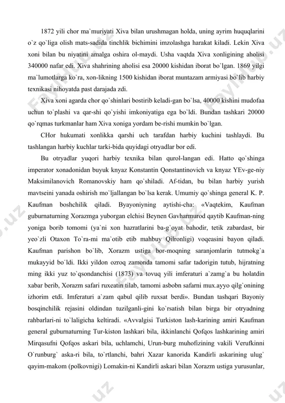 orazmga yuborgan elchisi beynen gavharmurod qaytib kaufman-ning yoniga borib tomomi (ya`ni xon hazratlarini ba-g`oyat bahodir, tetik zabardast, bir yeo`zli otaxon to`ra-mi ma`otib etib mahbuy qilronligi) voqeasini bayon qiladi. kaufman parishon bo`lib, xorazm ustiga bor-moqning saranjomlarin tutmokg`a mukayyid bo`ldi. ikki yildon ozroq zamonda tamomi safar tadorigin tutub, hijratning ming ikki yuz to`qsondanchisi (1873) va tovuq yili imferaturi a`zamg`a bu holatdin xabar berib, xorazm safari ruxeatin tilab, tamomi asbobn safarni mux.ayyo qilg`onining izhorim etdi. imferaturi a`zam qabul qilib ruxsat berdi». bundan tashqari bayoniy bosqinchilik rejasini oldindan tuzilganli-gini ko`rsatish bilan birga bir otryadning rahbarlari-ni to`laligicha keltiradi. «avvalgisi turkiston lash-karining amiri kaufman general guburnaturning tur-kiston lashkari bila, ikkinlanchi qofqos lashkarining amiri mirqasufni qofqos askari bila, uchlamchi, urun-burg muhofizining vakili verufkinni o`runburg` aska-ri bila, to`rtlanchi, bahri xazar kanorida kandirli askarining ulug` qayim-makom (polkovnigi) lomakin-ni kandirli askari bilan xorazm ustiga yurusunlar, deb va hammalari yakka qaufman guburnatur amiri lashkar bo`lsun, deb farmon yubordilar». tayyorlangan chor qo`shinlari …