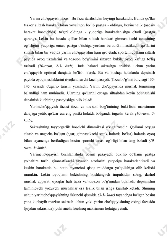 aklar esa tezlik bilan ishga kirishib ketadi. shuning uchun yarimcho'qqayishning ikkinchi qismida (3-5- kadr) tayanchga bo'lgan bosim yana kuchayib mazkur sakrash uchun yoki yarim cho'qqayishning oxirgi fazasida (joydan sakrashda), yoki ancha kechroq maksimum holatga yetadi. yarimcho'qqayish amortizatsiya vazifasini ham bajaradi: gimnastikachi oldingi harakat tezligini qisman kamaytira turib, kuchlanishni oyoq uchidan oyoq kaftiga (oyoq kaftlarini yozish) o'tkazish va oyoqning tizza hamda tosson bo'g'imini bukish hisobiga tayanchga kelishini engillashtiradi. yugurib kelib bajariladigan sakrashda tayyorgarlik bos-qichining fazaii tuzilishi, shubhasiz o'zgaradi. shartga ko'ra, buni 3 fazaga bo'lish raumkin. 13-rasm tezlikni oshirish fazasi stilistik qadamlar va irg'ishlar bilan bajariladigan bir qancha yugurish qadamlarini o'z ichiga oladi. gimnastikachining bu vaqtda olgan gorizontal tezligi keyinchalik (depsinishda va sakrashda) sakrash balandligini ko'tarilish uchun ishlatiladi (ll-rasm, 1- kadr). undan keyin ikki oyoqda itarilib sakrashda juda aniq ko'rinadigan depsinib sakrash fazasi keladi. bir oyoqda depsinganda depsinib sakrash ifodasiz xarakterga ega bo'ladi va odatda yugurib kelishdagi qadamga nisbatan uzunroq bo'ladi (12-rasm, …