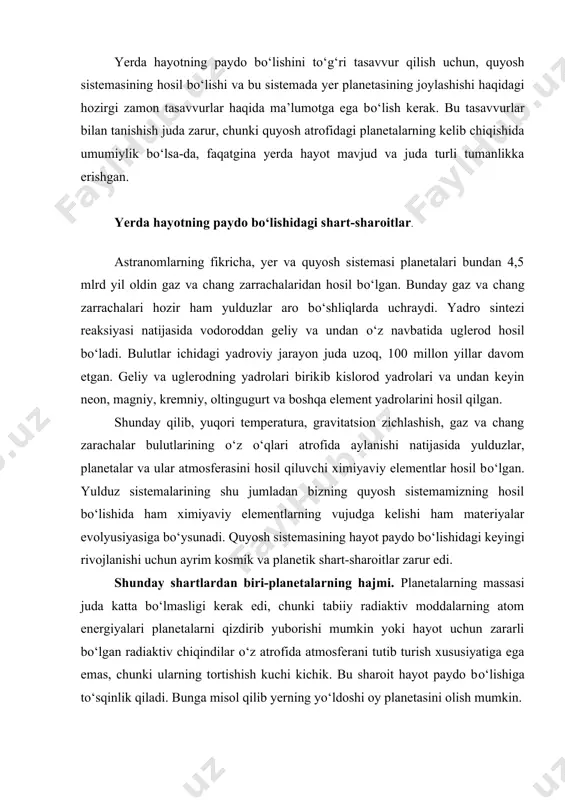 fida atmosferani tutib turish xususiyatiga ega emas, chunki ularning tortishish kuchi kichik. bu sharoit hayot paydo bо‘lishiga tо‘sqinlik qiladi. bunga misol qilib yerning yо‘ldoshi oy planetasini olish mumkin. ikkinchi sharti-planetaning yulduz atrofida doira shaklida yoki shunga yaqinroq holatda harakatlanishi kerak, chunki bu harakatda planetaga doimo bir xilda energiya oqimi kelib turadi. uchinchi sharti-doimiy intensiv holatda yorug‘lik bilan ta’minlanib turishi. bu shart ham asosiy shartlardan hisoblanadi, chunki planetaga keladigan yorug‘lik energiyasi bir tekis bо‘lmaydi. energiya oqimining meyorsizligi haroratning о‘zgarib turishi hayotning paydo bо‘lishi va rivojlanishiga tо‘sqinlik qiladi. chunki tirik organizmlarning yashashi uchun ma’lum bir doimiy harorat zarur. aytib о‘tish kerakki tirik organizmlarning 80-90% suvdan iborat. hayotning harorat chegaralari suvli muhitda yanada muhim. yuqoridagi barcha shartlarga yer planetasi javob berar edi. shunday qilib, 4,5 mlrd yil oldin yerda kosmik, planetali va ximiyaviy sharoitlar mavjud edi. hayot tushunchasining ta’rifi. hayot va uning paydo bо‘lishi eng aktual, shu bilan birga eng qiyin muammolardan biridir. …