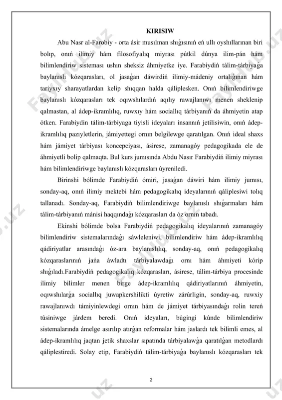 lgilewge qaratılgan. onıń ideal shaxs hám jámiyet tárbiyası koncepciyası, ásirese, zamanagóy pedagogikada ele de áhmiyetli bolip qalmaqta. bul kurs jumısında abdu nasır farabiydiń ilimiy miyrası hám bilimlendiriwge baylanıslı kózqarasları úyreniledi. birinshi bólimde farabiydiń ómiri, jasaǵan dáwiri hám ilimiy jumısı, sonday-aq, onıń ilimiy mektebi hám pedagogikalıq ideyalarınıń qáliplesiwi tolıq tallanadı. sonday-aq, farabiydiń bilimlendiriwge baylanıslı shıǵarmaları hám tálim-tárbiyanıń mánisi haqqındaǵı kózqarasları da óz ornın tabadı. ekinshi bólimde bolsa farabiydiń pedagogikalıq ideyalarınıń zamanagóy bilimlendiriw sistemalarındaǵı sáwleleniwi, bilimlendiriw hám ádep-ikramlılıq qádiriyatlar arasındaǵı óz-ara baylanıslılıq, sonday-aq, onıń pedagogikalıq kózqaraslarınıń jańa áwladtı tárbiyalawdaǵı ornı hám áhmiyeti kórip shıǵıladı.farabiydiń pedagogikalıq kózqarasları, ásirese, tálim-tárbiya procesinde ilimiy bilimler menen birge ádep-ikramlılıq qádiriyatlarınıń áhmiyetin, oqıwshılarǵa sociallıq juwapkershilikti úyretiw zárúrligin, sonday-aq, ruwxiy rawajlanıwdı támiyinlewdegi ornın hám de jámiyet tárbiyasındaǵı rolin tereń túsiniwge járdem beredi. onıń ideyaları, búgingi kúnde bilimlendiriw sistemalarında ámelge asırılıp atırǵan reformalar hám jaslardı tek bilimli emes, al ádep-ikramlılıq jaqtan jetik shaxslar sıpatında tárbiyalawǵa qaratılǵan metodlardı qáliplestiredi. solay etip, …