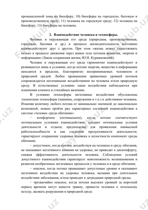 носфере, где условия обитания существенно отличаются от биосферных прежде всего повышенным влиянием на человека техногенных негативных факторов. негативные факторы воздействия в системе «человек–среда обитания»: 1) естественные стихийные явления; 2) производственной среды на работающего; 3) производственной среды на городскую среду (среду промышленной зоны); 4) человека (ошибочные действия) на производственную среду; 5) городской среды на человека, производственную и быто- 5 вую среду; 6) бытовой среды на городскую; 7) бытовой среды на человека; 8) человека на бытовую среду; 9) городской среды или промышленной зоны на биосферу; 10) биосферы на городскую, бытовую и производственную среду; 11) человека на городскую среду; 12) человека на биосферу; 13) биосферы на человека. 2. взаимодействие человека и техносферы. человек и окружающая его среда (природная, производственная, городская, бытовая и др.) в процессе жизнедеятельности постоянно взаимодействуют друг с другом. при этом «жизнь может существовать только в процессе движения через живое тело потоков вещества, энергии и информации» (закон сохранения жизни, ю.н. куражковский). …