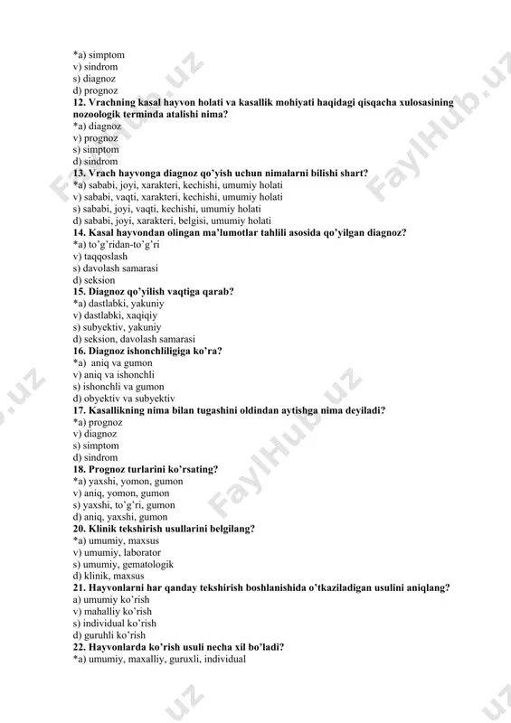 holati 14. kasal hayvondan olingan ma’lumotlar tahlili asosida qo’yilgan diagnoz? *a) to’g’ridan-to’g’ri v) taqqoslash s) davolash samarasi d) seksion 15. diagnoz qo’yilish vaqtiga qarab? *a) dastlabki, yakuniy v) dastlabki, xaqiqiy s) subyektiv, yakuniy d) seksion, davolash samarasi 16. diagnoz ishonchliligiga ko’ra? *a) aniq va gumon v) aniq va ishonchli s) ishonchli va gumon d) obyektiv va subyektiv 17. kasallikning nima bilan tugashini oldindan aytishga nima deyiladi? *a) prognoz v) diagnoz s) simptom d) sindrom 18. prognoz turlarini ko’rsating? *a) yaxshi, yomon, gumon v) aniq, yomon, gumon s) yaxshi, to’g’ri, gumon d) aniq, yaxshi, gumon 20. klinik tekshirish usullarini belgilang? *a) umumiy, maxsus v) umumiy, laborator s) umumiy, gematologik d) klinik, maxsus 21. hayvonlarni har qanday tekshirish boshlanishida o’tkaziladigan usulini aniqlang? a) umumiy ko’rish v) mahalliy ko’rish s) individual ko’rish d) guruhli ko’rish 22. hayvonlarda ko’rish usuli necha xil bo’ladi? *a) umumiy, maxalliy, guruxli, individual v) umumiy, maxalliy, guruxli, vositali s) …