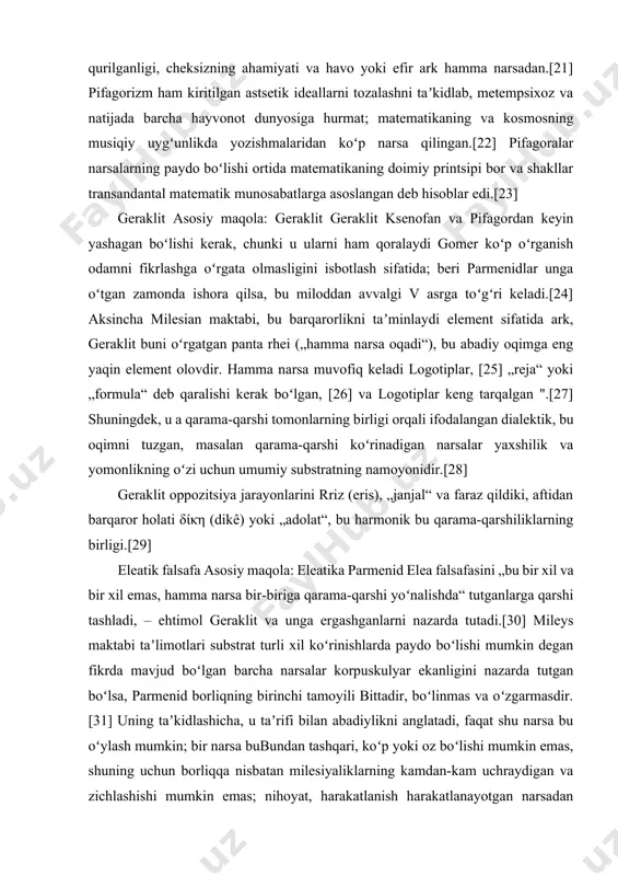 „reja“ yoki „formula“ deb qaralishi kerak boʻlgan, [26] va logotiplar keng tarqalgan ".[27] shuningdek, u a qarama-qarshi tomonlarning birligi orqali ifodalangan dialektik, bu oqimni tuzgan, masalan qarama-qarshi koʻrinadigan narsalar yaxshilik va yomonlikning oʻzi uchun umumiy substratning namoyonidir.[28] geraklit oppozitsiya jarayonlarini rriz (eris), „janjal“ va faraz qildiki, aftidan barqaror holati δίκη (dikê) yoki „adolat“, bu harmonik bu qarama-qarshiliklarning birligi.[29] eleatik falsafa asosiy maqola: eleatika parmenid elea falsafasini „bu bir xil va bir xil emas, hamma narsa bir-biriga qarama-qarshi yoʻnalishda“ tutganlarga qarshi tashladi, – ehtimol geraklit va unga ergashganlarni nazarda tutadi.[30] mileys maktabi taʼlimotlari substrat turli xil koʻrinishlarda paydo boʻlishi mumkin degan fikrda mavjud boʻlgan barcha narsalar korpuskulyar ekanligini nazarda tutgan boʻlsa, parmenid borliqning birinchi tamoyili bittadir, boʻlinmas va oʻzgarmasdir.[31] uning taʼkidlashicha, u taʼrifi bilan abadiylikni anglatadi, faqat shu narsa bu oʻylash mumkin; bir narsa bubundan tashqari, koʻp yoki oz boʻlishi mumkin emas, shuning uchun borliqqa nisbatan milesiyaliklarning kamdan-kam uchraydigan va zichlashishi …
